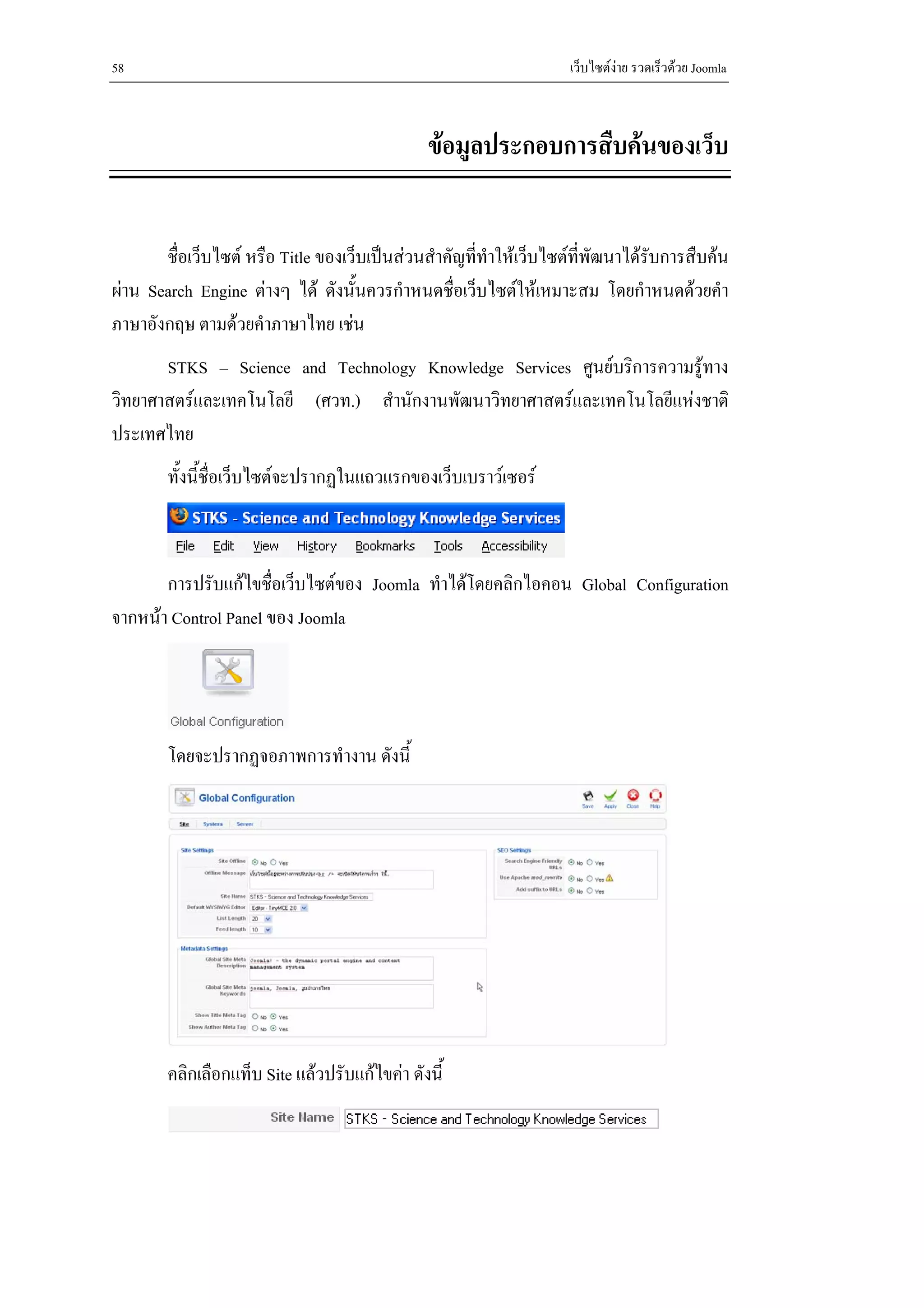58                                                                  เว็บไซตงาย รวดเร็วดวย Joomla



                                               ขอมูลประกอบการสืบคนของเว็บ


       ชื่อเว็บไซต หรือ Title ของเว็บเปนสวนสําคัญที่ทําใหเว็บไซตที่พัฒนาไดรับการสืบคน
ผาน Search Engine ตางๆ ได ดังนั้นควรกําหนดชื่อเว็บไซตใหเหมาะสม โดยกําหนดดวยคํา
ภาษาอังกฤษ ตามดวยคําภาษาไทย เชน
       STKS – Science and Technology Knowledge Services ศูนยบริการความรูทาง
วิทยาศาสตรและเทคโนโลยี (ศวท.) สํานักงานพัฒนาวิทยาศาสตรและเทคโนโลยีแหงชาติ
ประเทศไทย
        ทั้งนี้ชื่อเว็บไซตจะปรากฏในแถวแรกของเว็บเบราวเซอร



       การปรับแกไขชื่อเว็บไซตของ Joomla ทําไดโดยคลิกไอคอน Global Configuration
จากหนา Control Panel ของ Joomla




        โดยจะปรากฏจอภาพการทํางาน ดังนี้




        คลิกเลือกแท็บ Site แลวปรับแกไขคา ดังนี้
 