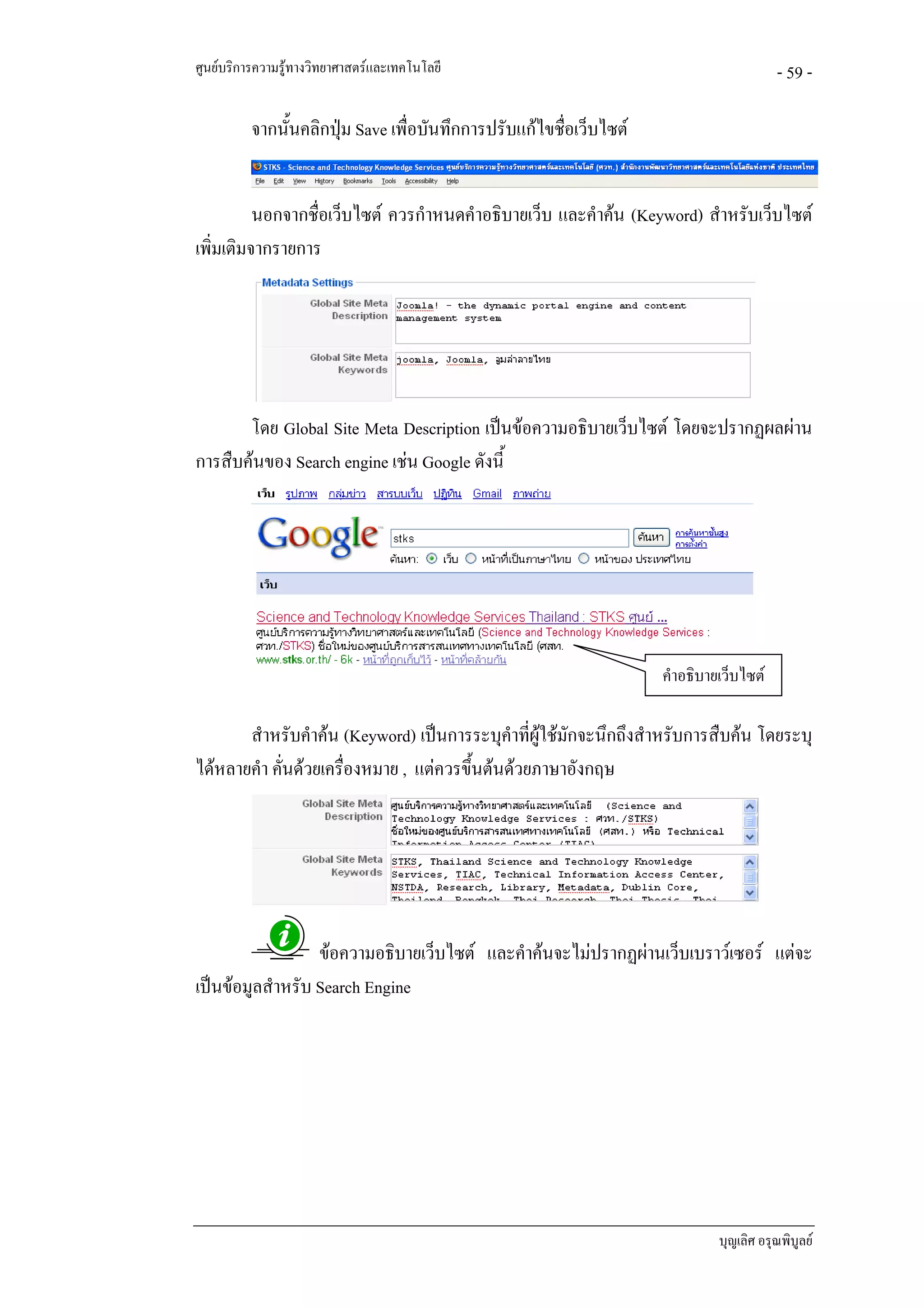 ศูนยบริการความรูทางวิทยาศาสตรและเทคโนโลยี                                            - 59 -

          จากนั้นคลิกปุม Save เพื่อบันทึกการปรับแกไขชื่อเว็บไซต
                       


          นอกจากชื่อเว็บไซต ควรกําหนดคําอธิบายเว็บ และคําคน (Keyword) สําหรับเว็บไซต
เพิ่มเติมจากรายการ




       โดย Global Site Meta Description เปนขอความอธิบายเว็บไซต โดยจะปรากฏผลผาน
การสืบคนของ Search engine เชน Google ดังนี้




                                                                    คําอธิบายเว็บไซต

       สําหรับคําคน (Keyword) เปนการระบุคําทีผูใชมักจะนึกถึงสําหรับการสืบคน โดยระบุ
                                                 ่
ไดหลายคํา คันดวยเครื่องหมาย , แตควรขึ้นตนดวยภาษาอังกฤษ
             ่




                  ขอความอธิบายเว็บไซต และคําคนจะไมปรากฏผานเว็บเบราวเซอร แตจะ
เปนขอมูลสําหรับ Search Engine




                                                                             บุญเลิศ อรุณพิบูลย
 