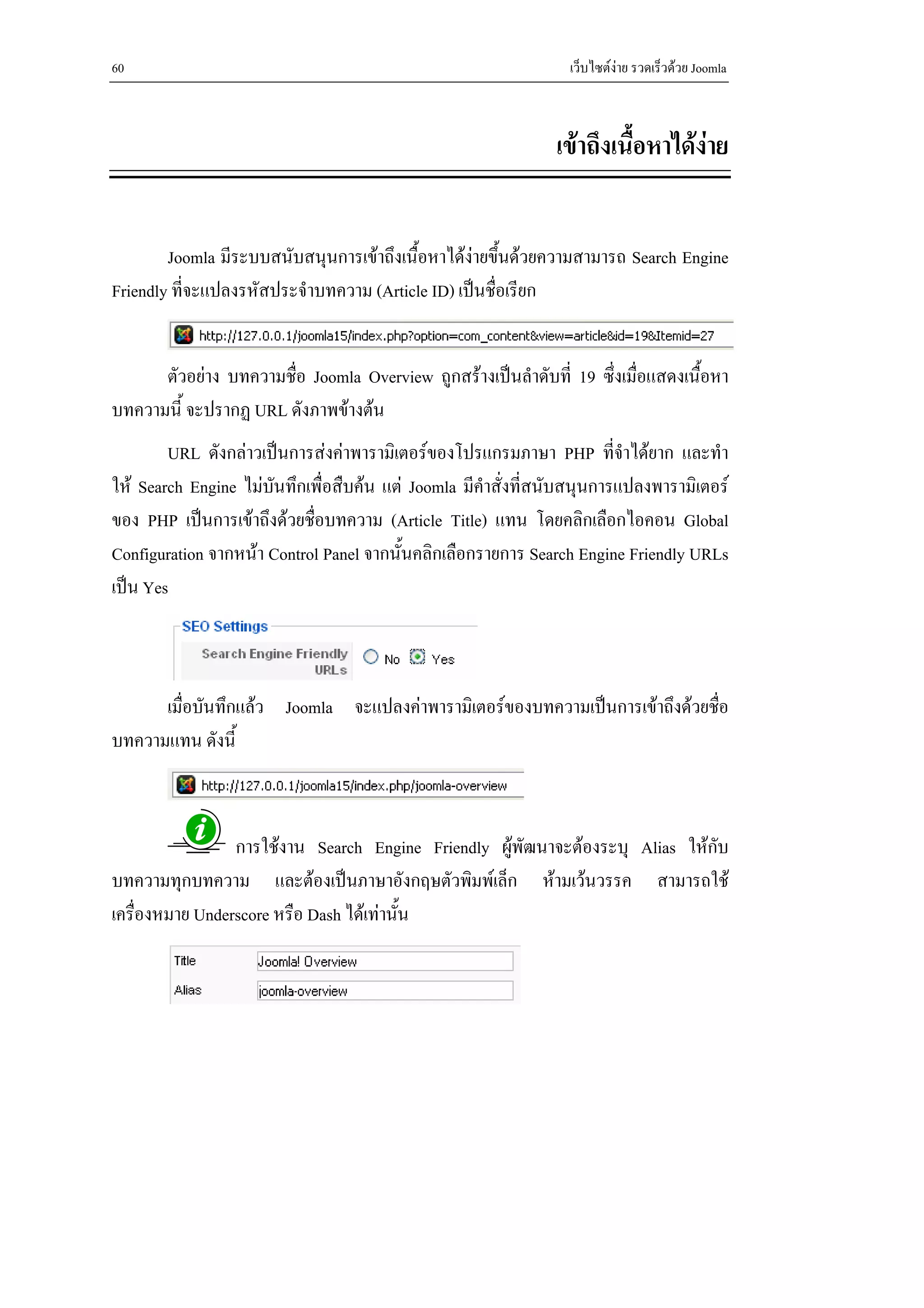 60                                                               เว็บไซตงาย รวดเร็วดวย Joomla



                                                               เขาถึงเนื้อหาไดงาย


        Joomla มีระบบสนับสนุนการเขาถึงเนื้อหาไดงายขึ้นดวยความสามารถ Search Engine
Friendly ที่จะแปลงรหัสประจําบทความ (Article ID) เปนชื่อเรียก


      ตัวอยาง บทความชื่อ Joomla Overview ถูกสรางเปนลําดับที่ 19 ซึ่งเมื่อแสดงเนื้อหา
บทความนี้ จะปรากฏ URL ดังภาพขางตน
        URL ดังกลาวเปนการสงคาพารามิเตอรของโปรแกรมภาษา PHP ที่จาไดยาก และทํา
                                                                          ํ
ให Search Engine ไมบันทึกเพื่อสืบคน แต Joomla มีคําสั่งที่สนับสนุนการแปลงพารามิเตอร
ของ PHP เปนการเขาถึงดวยชื่อบทความ (Article Title) แทน โดยคลิกเลือกไอคอน Global
Configuration จากหนา Control Panel จากนั้นคลิกเลือกรายการ Search Engine Friendly URLs
เปน Yes



      เมื่อบันทึกแลว Joomla จะแปลงคาพารามิเตอรของบทความเปนการเขาถึงดวยชื่อ
บทความแทน ดังนี้



                 การใชงาน Search Engine Friendly ผูพัฒนาจะตองระบุ Alias ใหกับ
บทความทุกบทความ และตองเปนภาษาอังกฤษตัวพิมพเล็ก หามเวนวรรค สามารถใช
เครื่องหมาย Underscore หรือ Dash ไดเทานั้น
 