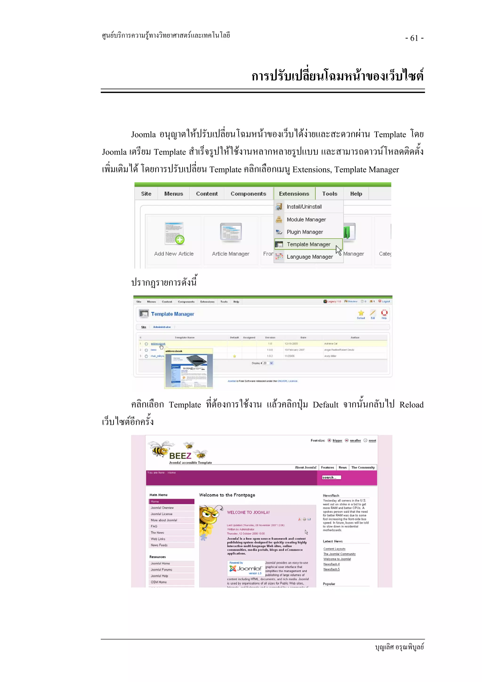 ศูนยบริการความรูทางวิทยาศาสตรและเทคโนโลยี                                       - 61 -


                                               การปรับเปลี่ยนโฉมหนาของเว็บไซต


          Joomla อนุญาตใหปรับเปลียนโฉมหนาของเว็บไดงายและสะดวกผาน Template โดย
                                  ่
Joomla เตรียม Template สําเร็จรูปใหใชงานหลากหลายรูปแบบ และสามารถดาวนโหลดติดตั้ง
เพิ่มเติมได โดยการปรับเปลี่ยน Template คลิกเลือกเมนู Extensions, Template Manager




          ปรากฏรายการดังนี้




        คลิกเลือก Template ที่ตองการใชงาน แลวคลิกปุม Default จากนั้นกลับไป Reload
เว็บไซตอีกครัง
              ้




                                                                        บุญเลิศ อรุณพิบูลย
 