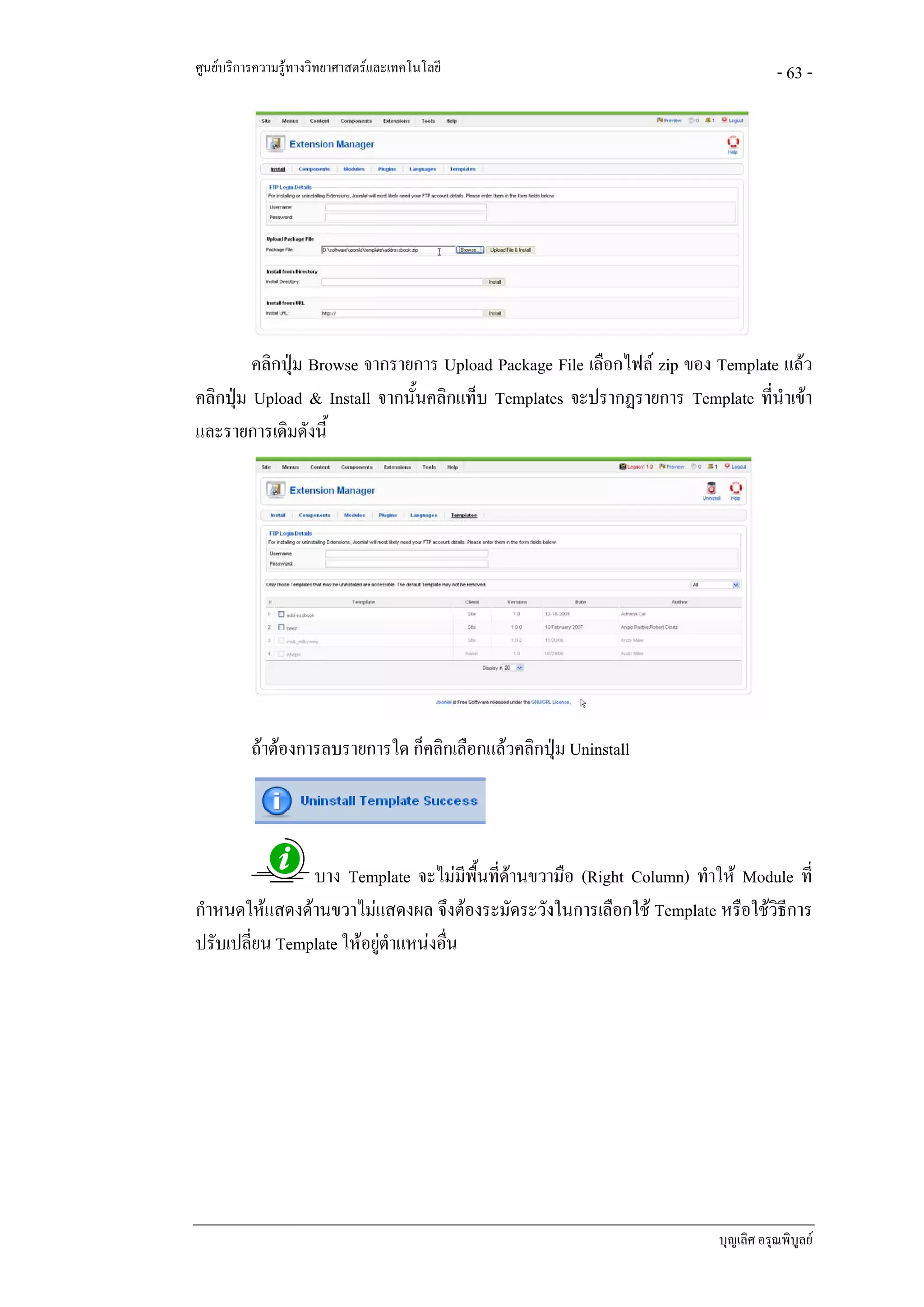 ศูนยบริการความรูทางวิทยาศาสตรและเทคโนโลยี                                       - 63 -




         คลิกปุม Browse จากรายการ Upload Package File เลือกไฟล zip ของ Template แลว
คลิกปุม Upload & Install จากนั้นคลิกแท็บ Templates จะปรากฏรายการ Template ที่นําเขา
และรายการเดิมดังนี้




          ถาตองการลบรายการใด ก็คลิกเลือกแลวคลิกปุม Uninstall




                บาง Template จะไมมีพื้นที่ดานขวามือ (Right Column) ทําให Module ที่
กําหนดใหแสดงดานขวาไมแสดงผล จึงตองระมัดระวังในการเลือกใช Template หรือใชวิธีการ
ปรับเปลี่ยน Template ใหอยูตําแหนงอืน
                                    ่




                                                                        บุญเลิศ อรุณพิบูลย
 