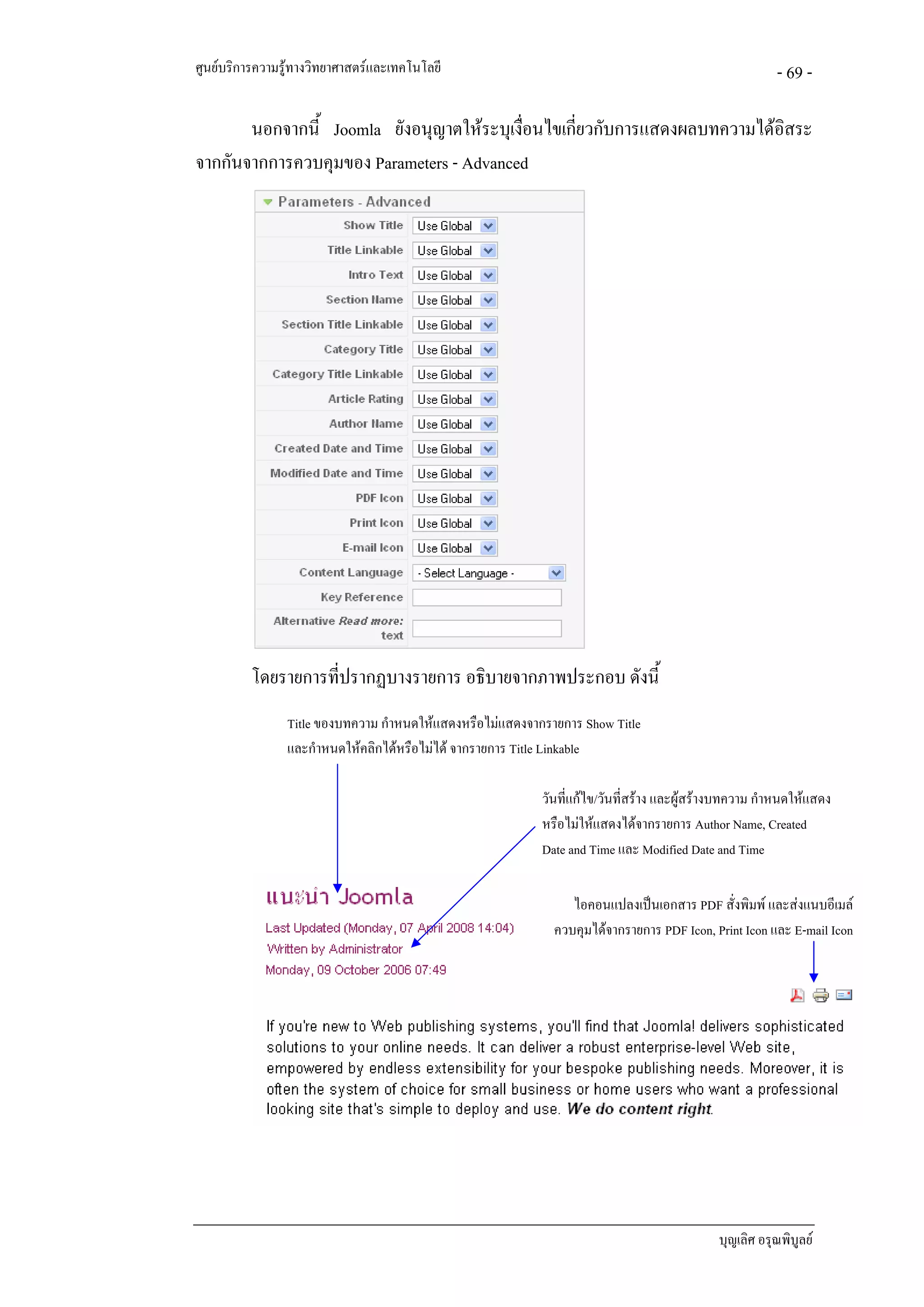 ศูนยบริการความรูทางวิทยาศาสตรและเทคโนโลยี                                                           - 69 -

       นอกจากนี้ Joomla ยังอนุญาตใหระบุเงือนไขเกียวกับการแสดงผลบทความไดอิสระ
                                           ่      ่
จากกันจากการควบคุมของ Parameters - Advanced




          โดยรายการทีปรากฏบางรายการ อธิบายจากภาพประกอบ ดังนี้
                     ่
                Title ของบทความ กําหนดใหแสดงหรือไมแสดงจากรายการ Show Title
                และกําหนดใหคลิกไดหรือไมได จากรายการ Title Linkable

                                                           วันที่แกไข/วันที่สราง และผูสรางบทความ กําหนดใหแสดง
                                                           หรือไมใหแสดงไดจากรายการ Author Name, Created
                                                           Date and Time และ Modified Date and Time

                                                                ไอคอนแปลงเปนเอกสาร PDF สั่งพิมพ และสงแนบอีเมล
                                                             ควบคุมไดจากรายการ PDF Icon, Print Icon และ E-mail Icon




                                                                                            บุญเลิศ อรุณพิบูลย
 
