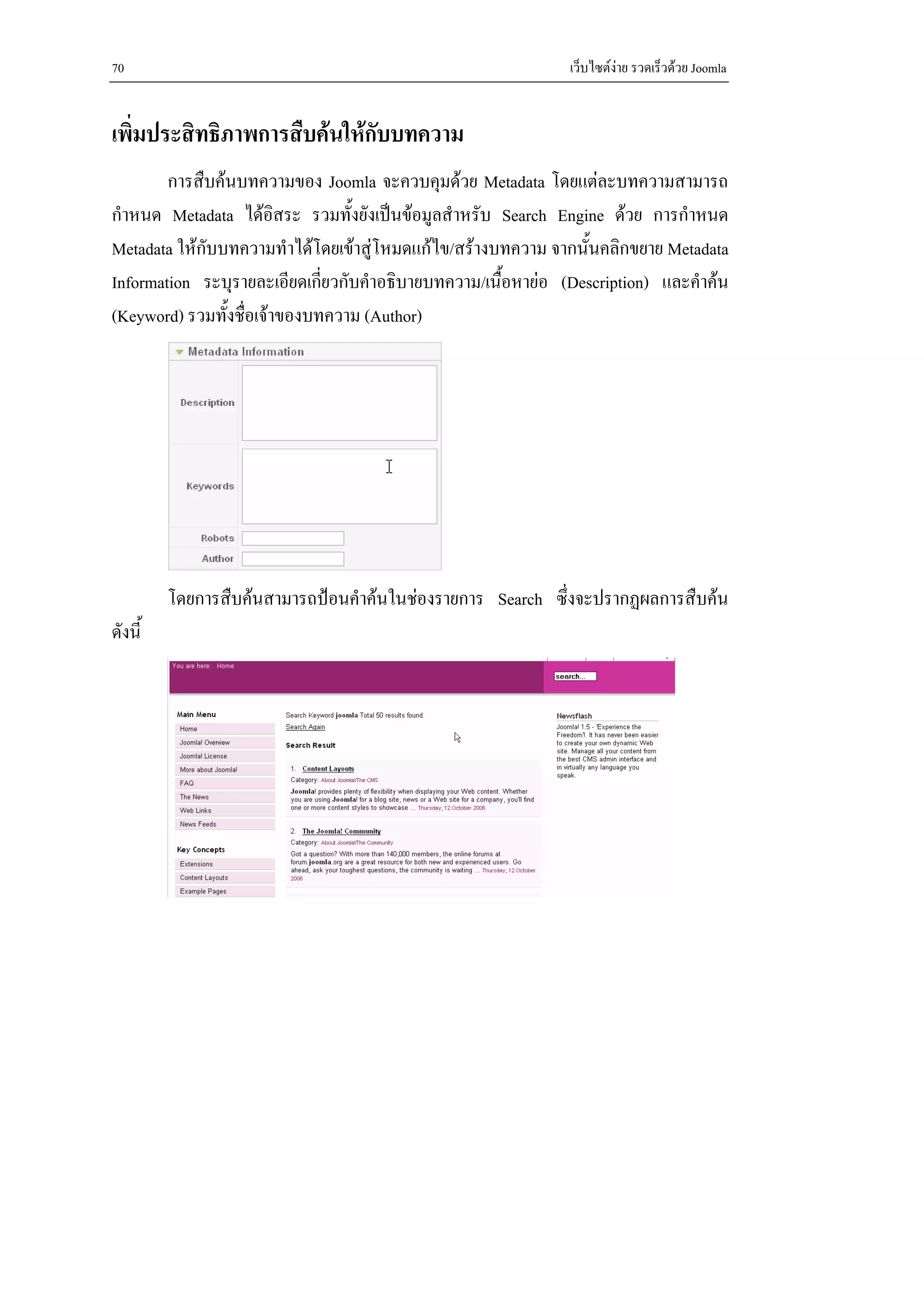 70                                                            เว็บไซตงาย รวดเร็วดวย Joomla


เพิ่มประสิทธิภาพการสืบคนใหกบบทความ
                             ั
        การสืบคนบทความของ Joomla จะควบคุมดวย Metadata โดยแตละบทความสามารถ
กําหนด Metadata ไดอิสระ รวมทั้งยังเปนขอมูลสําหรับ Search Engine ดวย การกําหนด
Metadata ใหกบบทความทําไดโดยเขาสูโหมดแกไข/สรางบทความ จากนั้นคลิกขยาย Metadata
             ั
Information ระบุรายละเอียดเกียวกับคําอธิบายบทความ/เนื้อหายอ (Description) และคําคน
                              ่
(Keyword) รวมทั้งชื่อเจาของบทความ (Author)




         โดยการสืบคนสามารถปอนคําคนในชองรายการ Search ซึ่งจะปรากฏผลการสืบคน
ดังนี้
 