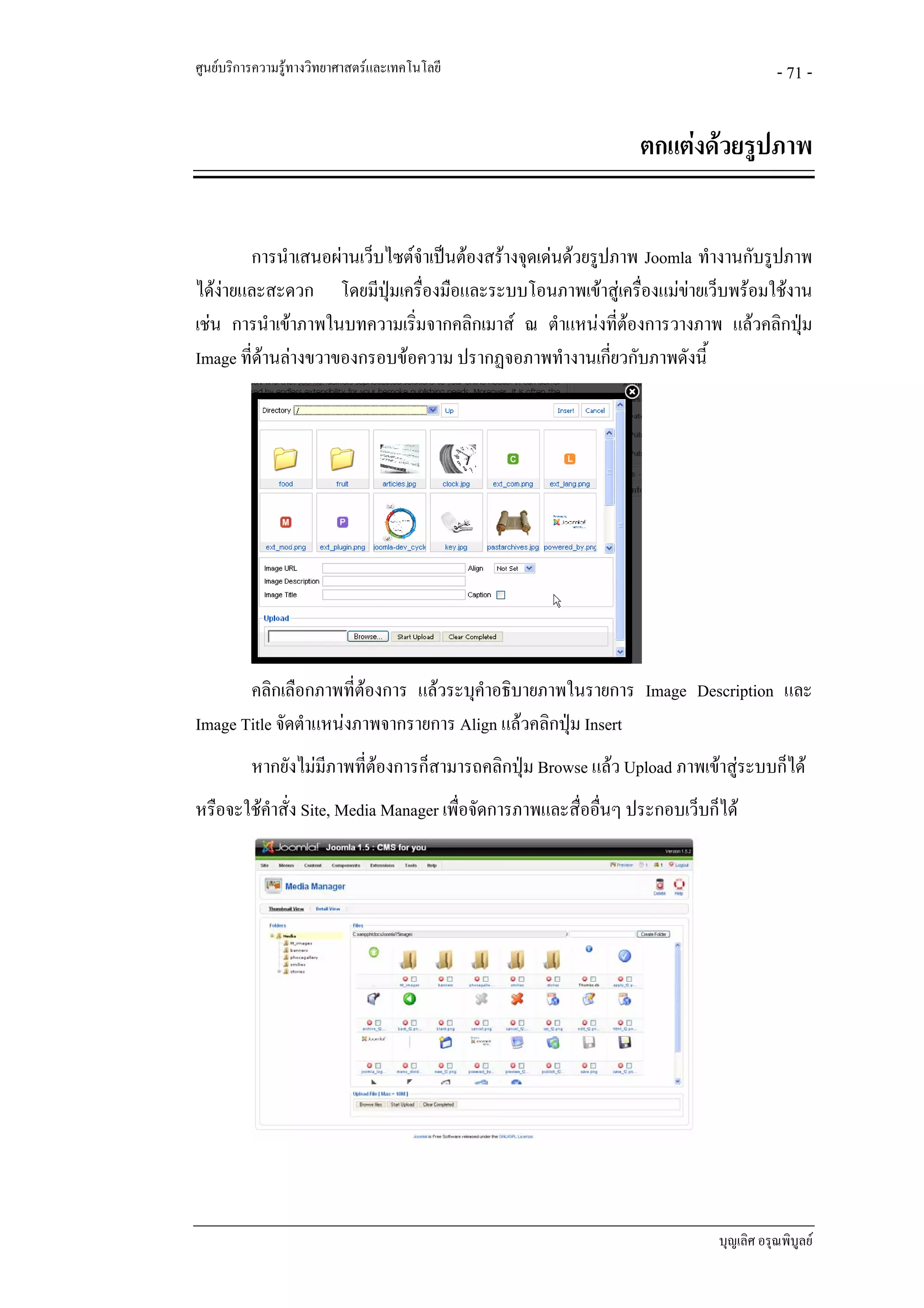 ศูนยบริการความรูทางวิทยาศาสตรและเทคโนโลยี                                           - 71 -


                                                                ตกแตงดวยรูปภาพ


        การนําเสนอผานเว็บไซตจําเปนตองสรางจุดเดนดวยรูปภาพ Joomla ทํางานกับรูปภาพ
ไดงายและสะดวก โดยมีปุมเครื่องมือและระบบโอนภาพเขาสูเครื่องแมขายเว็บพรอมใชงาน
เชน การนําเขาภาพในบทความเริ่มจากคลิกเมาส ณ ตําแหนงที่ตองการวางภาพ แลวคลิกปุม
Image ที่ดานลางขวาของกรอบขอความ ปรากฏจอภาพทํางานเกียวกับภาพดังนี้
                                                            ่




       คลิกเลือกภาพที่ตองการ แลวระบุคําอธิบายภาพในรายการ Image Description และ
Image Title จัดตําแหนงภาพจากรายการ Align แลวคลิกปุม Insert
          หากยังไมมภาพที่ตองการก็สามารถคลิกปุม Browse แลว Upload ภาพเขาสูระบบก็ได
                    ี
หรือจะใชคําสั่ง Site, Media Manager เพื่อจัดการภาพและสื่ออื่นๆ ประกอบเว็บก็ได




                                                                            บุญเลิศ อรุณพิบูลย
 
