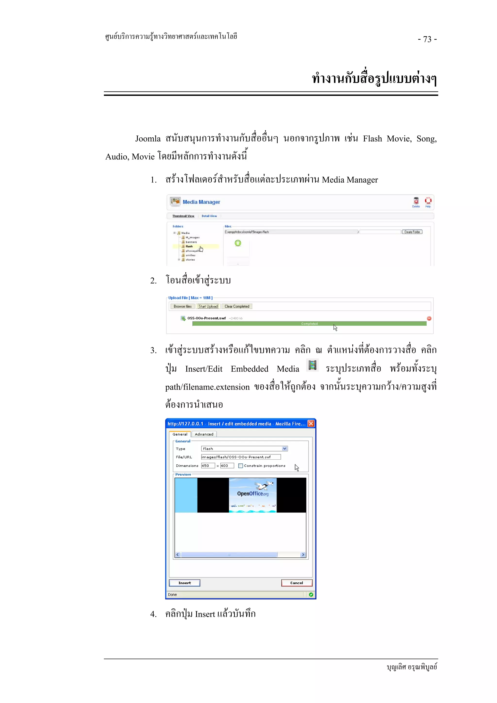 ศูนยบริการความรูทางวิทยาศาสตรและเทคโนโลยี                                           - 73 -


                                                         ทํางานกับสื่อรูปแบบตางๆ


       Joomla สนับสนุนการทํางานกับสื่ออื่นๆ นอกจากรูปภาพ เชน Flash Movie, Song,
Audio, Movie โดยมีหลักการทํางานดังนี้
               1. สรางโฟลเดอรสําหรับสื่อแตละประเภทผาน Media Manager




               2. โอนสื่อเขาสูระบบ




               3. เขาสูระบบสรางหรือแกไขบทความ คลิก ณ ตําแหนงทีตองการวางสือ คลิก
                                                                      ่           ่
                  ปุม Insert/Edit Embedded Media            ระบุประเภทสื่อ พรอมทั้งระบุ
                  path/filename.extension ของสื่อใหถูกตอง จากนันระบุความกวาง/ความสูงที่
                                                                 ้
                  ตองการนําเสนอ




               4. คลิกปุม Insert แลวบันทึก


                                                                            บุญเลิศ อรุณพิบูลย
 