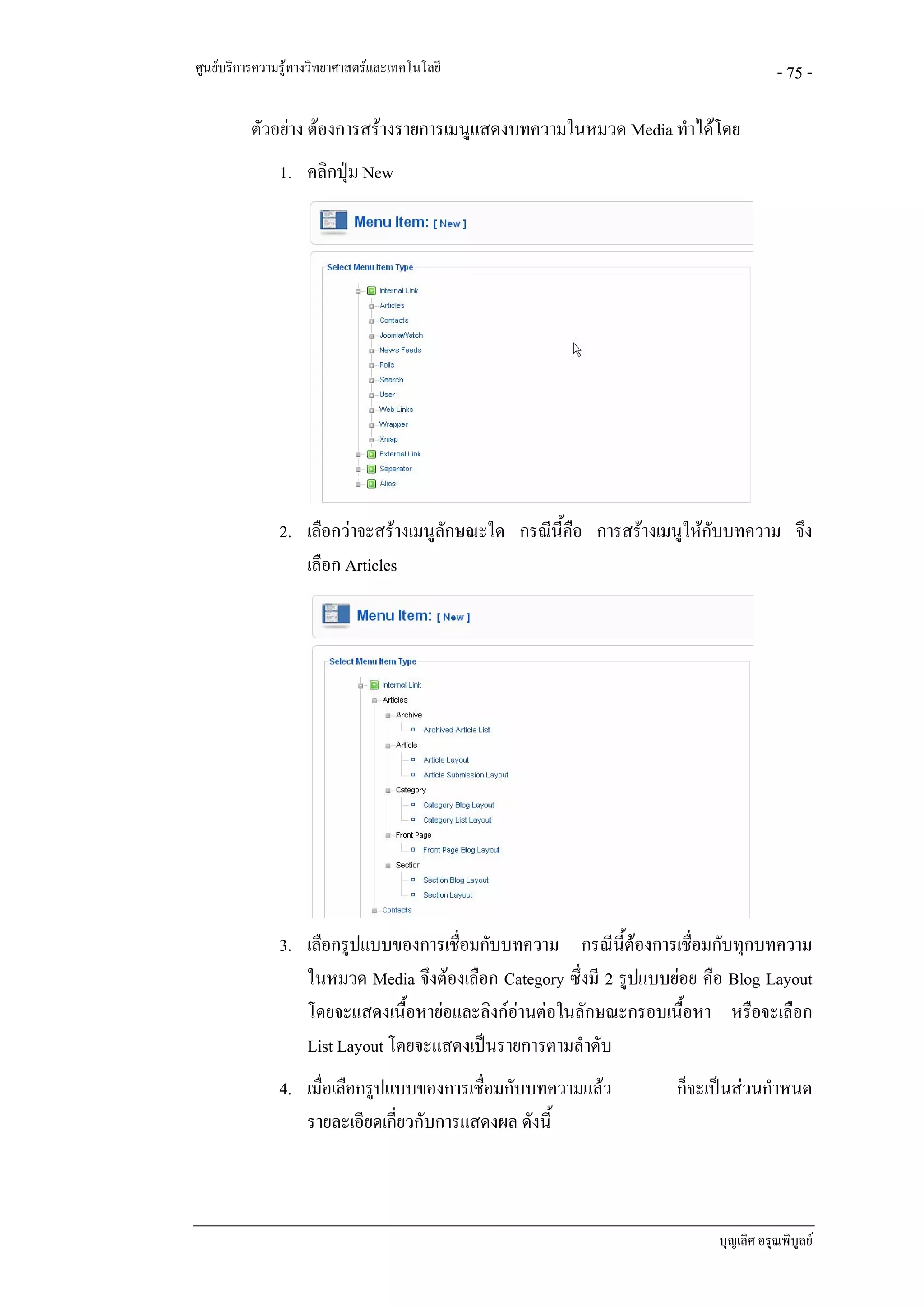ศูนยบริการความรูทางวิทยาศาสตรและเทคโนโลยี                                          - 75 -

          ตัวอยาง ตองการสรางรายการเมนูแสดงบทความในหมวด Media ทําไดโดย
               1. คลิกปุม New




               2. เลือกวาจะสรางเมนูลักษณะใด กรณีนี้คือ การสรางเมนูใหกับบทความ จึง
                  เลือก Articles




               3. เลือกรูปแบบของการเชื่อมกับบทความ กรณีนี้ตองการเชื่อมกับทุกบทความ
                  ในหมวด Media จึงตองเลือก Category ซึ่งมี 2 รูปแบบยอย คือ Blog Layout
                  โดยจะแสดงเนื้อหายอและลิงกอานตอในลักษณะกรอบเนื้อหา หรือจะเลือก
                  List Layout โดยจะแสดงเปนรายการตามลําดับ
               4. เมื่อเลือกรูปแบบของการเชื่อมกับบทความแลว          ก็จะเปนสวนกําหนด
                  รายละเอียดเกียวกับการแสดงผล ดังนี้
                                ่



                                                                           บุญเลิศ อรุณพิบูลย
 