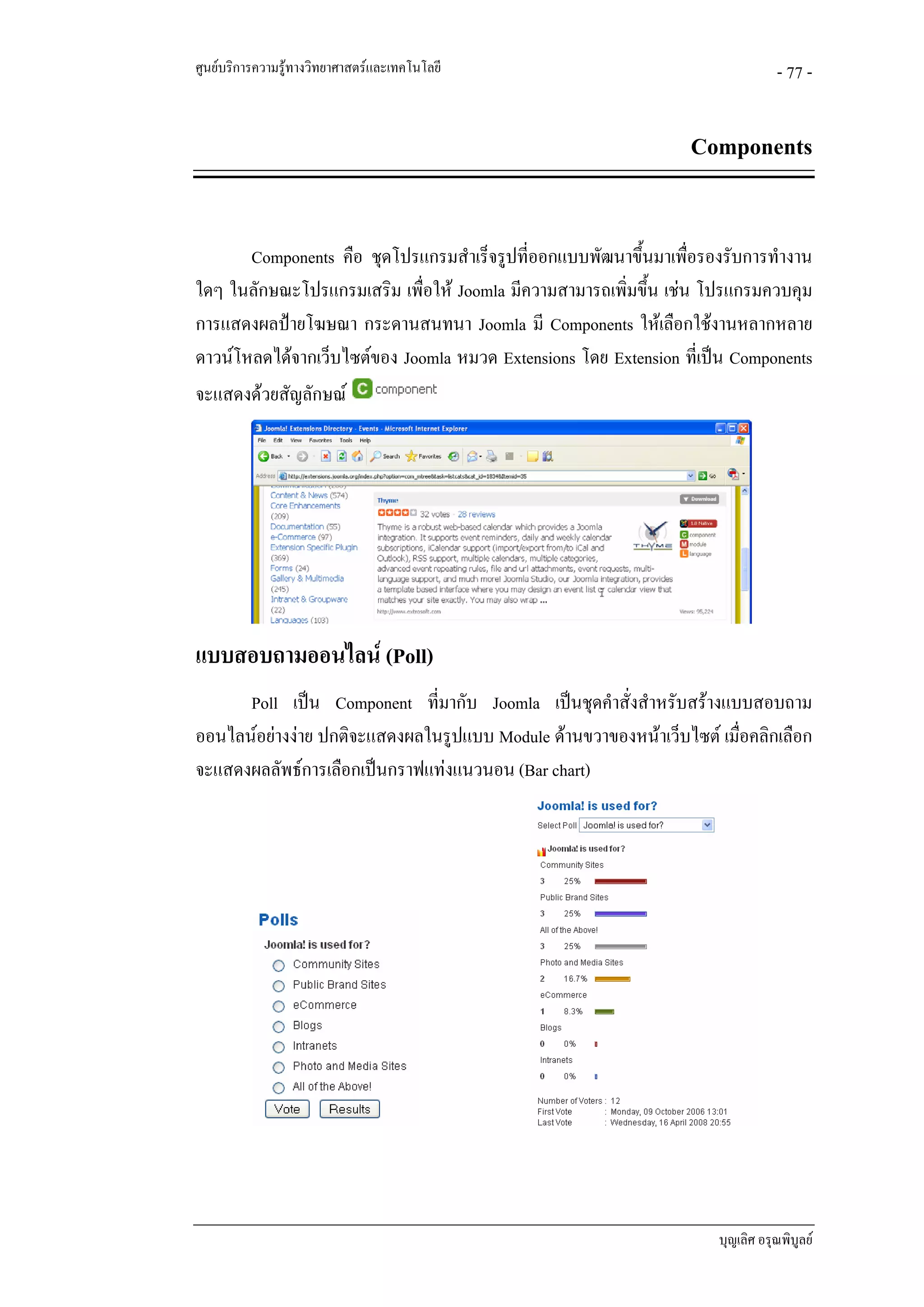 ศูนยบริการความรูทางวิทยาศาสตรและเทคโนโลยี                                    - 77 -


                                                                 Components


       Components คือ ชุดโปรแกรมสําเร็จรูปที่ออกแบบพัฒนาขึ้นมาเพือรองรับการทํางาน
                                                                   ่
ใดๆ ในลักษณะโปรแกรมเสริม เพื่อให Joomla มีความสามารถเพิ่มขึ้น เชน โปรแกรมควบคุม
การแสดงผลปายโฆษณา กระดานสนทนา Joomla มี Components ใหเลือกใชงานหลากหลาย
ดาวนโหลดไดจากเว็บไซตของ Joomla หมวด Extensions โดย Extension ที่เปน Components
จะแสดงดวยสัญลักษณ




แบบสอบถามออนไลน (Poll)
      Poll เปน Component ที่มากับ Joomla เปนชุดคําสั่งสําหรับสรางแบบสอบถาม
ออนไลนอยางงาย ปกติจะแสดงผลในรูปแบบ Module ดานขวาของหนาเว็บไซต เมื่อคลิกเลือก
จะแสดงผลลัพธการเลือกเปนกราฟแทงแนวนอน (Bar chart)




                                                                     บุญเลิศ อรุณพิบูลย
 