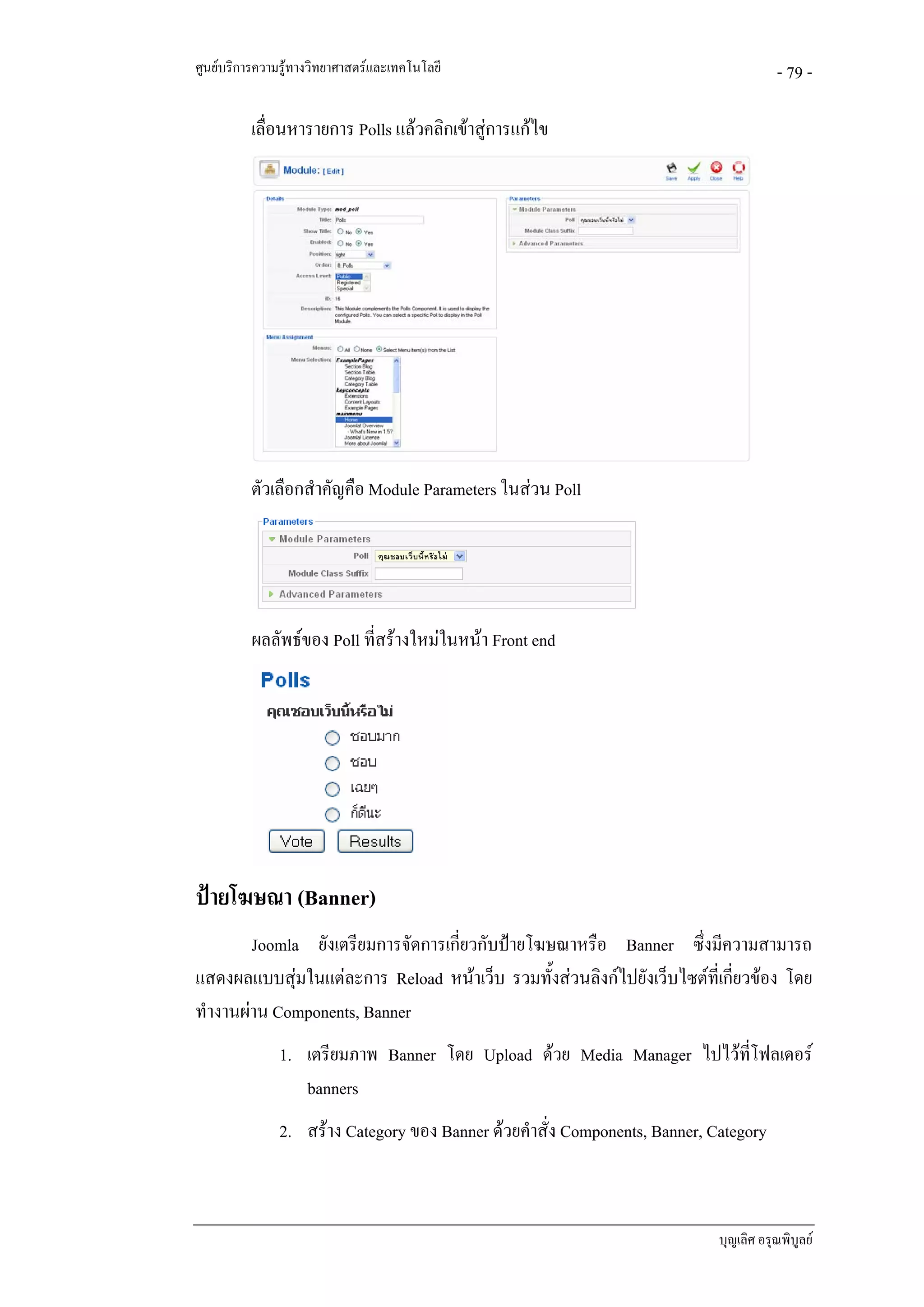 ศูนยบริการความรูทางวิทยาศาสตรและเทคโนโลยี                                            - 79 -

          เลื่อนหารายการ Polls แลวคลิกเขาสูการแกไข




          ตัวเลือกสําคัญคือ Module Parameters ในสวน Poll




          ผลลัพธของ Poll ที่สรางใหมในหนา Front end




ปายโฆษณา (Banner)
        Joomla ยังเตรียมการจัดการเกี่ยวกับปายโฆษณาหรือ Banner ซึ่งมีความสามารถ
แสดงผลแบบสุมในแตละการ Reload หนาเว็บ รวมทั้งสวนลิงกไปยังเว็บไซตที่เกี่ยวของ โดย
ทํางานผาน Components, Banner
               1. เตรียมภาพ Banner โดย Upload ดวย Media Manager ไปไวทโฟลเดอร
                                                                       ี่
                  banners
               2. สราง Category ของ Banner ดวยคําสั่ง Components, Banner, Category



                                                                             บุญเลิศ อรุณพิบูลย
 