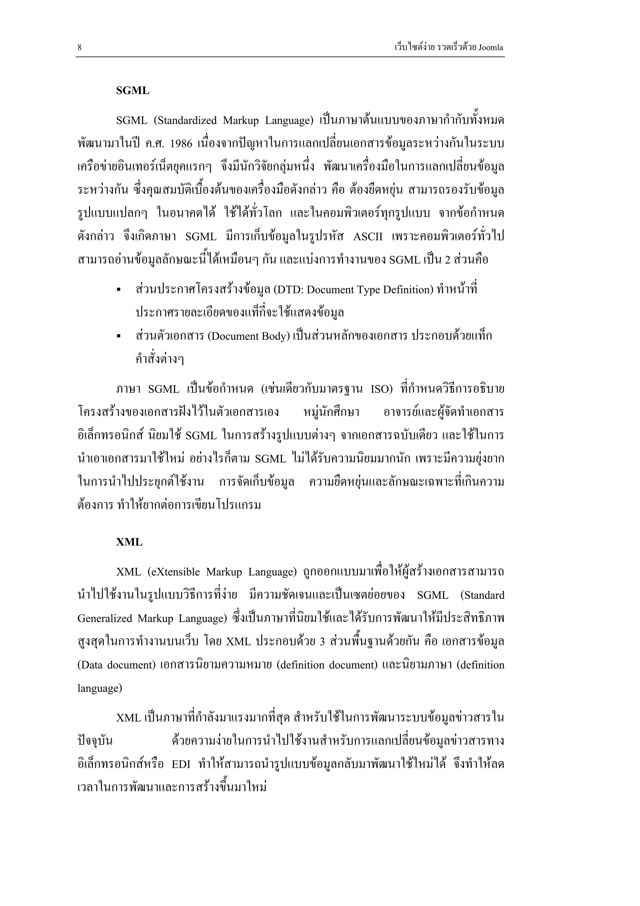 8                                                                เว็บไซตงาย รวดเร็วดวย Joomla


       SGML
         SGML (Standardized Markup Language) เปนภาษาตนแบบของภาษากํากับทั้งหมด
พัฒนามาในป ค.ศ. 1986 เนื่องจากปญหาในการแลกเปลี่ยนเอกสารขอมูลระหวางกันในระบบ
เครือขายอินเทอรเน็ตยุคแรกๆ จึงมีนักวิจยกลุมหนึ่ง พัฒนาเครื่องมือในการแลกเปลี่ยนขอมูล
                                        ั
ระหวางกัน ซึงคุณสมบัติเบืองตนของเครื่องมือดังกลาว คือ ตองยืดหยุน สามารถรองรับขอมูล
              ่            ้
รูปแบบแปลกๆ ในอนาคตได ใชไดทวโลก และในคอมพิวเตอรทุกรูปแบบ จากขอกําหนด
                                     ั่
ดังกลาว จึงเกิดภาษา SGML มีการเก็บขอมูลในรูปรหัส ASCII เพราะคอมพิวเตอรทั่วไป
สามารถอานขอมูลลักษณะนีไดเหมือนๆ กัน และแบงการทํางานของ SGML เปน 2 สวนคือ
                             ้
           สวนประกาศโครงสรางขอมูล (DTD: Document Type Definition) ทําหนาที่
           ประกาศรายละเอียดของแท็กี่จะใชแสดงขอมูล
           สวนตัวเอกสาร (Document Body) เปนสวนหลักของเอกสาร ประกอบดวยแท็ก
           คําสั่งตางๆ
        ภาษา SGML เปนขอกําหนด (เชนเดียวกับมาตรฐาน ISO) ที่กาหนดวิธีการอธิบาย
                                                               ํ
โครงสรางของเอกสารฝงไวในตัวเอกสารเอง หมูนักศึกษา อาจารยและผูจดทําเอกสาร
                                                                      ั
อิเล็กทรอนิกส นิยมใช SGML ในการสรางรูปแบบตางๆ จากเอกสารฉบับเดียว และใชในการ
นําเอาเอกสารมาใชใหม อยางไรก็ตาม SGML ไมไดรบความนิยมมากนัก เพราะมีความยุงยาก
                                               ั
ในการนําไปประยุกตใชงาน การจัดเก็บขอมูล ความยืดหยุนและลักษณะเฉพาะที่เกินความ
ตองการ ทําใหยากตอการเขียนโปรแกรม

       XML
        XML (eXtensible Markup Language) ถูกออกแบบมาเพื่อใหผูสรางเอกสารสามารถ
นําไปใชงานในรูปแบบวิธีการที่งาย มีความชัดเจนและเปนเซตยอยของ SGML (Standard
Generalized Markup Language) ซึ่งเปนภาษาที่นยมใชและไดรับการพัฒนาใหมีประสิทธิภาพ
                                             ิ
สูงสุดในการทํางานบนเว็บ โดย XML ประกอบดวย 3 สวนพื้นฐานดวยกัน คือ เอกสารขอมูล
(Data document) เอกสารนิยามความหมาย (definition document) และนิยามภาษา (definition
language)
         XML เปนภาษาที่กําลังมาแรงมากที่สุด สําหรับใชในการพัฒนาระบบขอมูลขาวสารใน
ปจจุบัน           ดวยความงายในการนําไปใชงานสําหรับการแลกเปลี่ยนขอมูลขาวสารทาง
อิเล็กทรอนิกสหรือ EDI ทําใหสามารถนํารูปแบบขอมูลกลับมาพัฒนาใชใหมได จึงทําใหลด
เวลาในการพัฒนาและการสรางขึ้นมาใหม
 