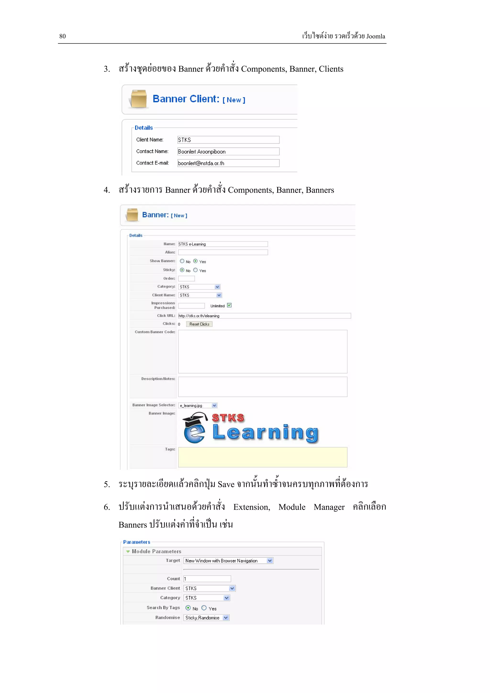 80                                                        เว็บไซตงาย รวดเร็วดวย Joomla


     3. สรางชุดยอยของ Banner ดวยคําสั่ง Components, Banner, Clients




     4. สรางรายการ Banner ดวยคําสั่ง Components, Banner, Banners




     5. ระบุรายละเอียดแลวคลิกปุม Save จากนั้นทําซ้ําจนครบทุกภาพที่ตองการ
     6. ปรับแตงการนําเสนอดวยคําสั่ง Extension, Module Manager คลิกเลือก
        Banners ปรับแตงคาที่จําเปน เชน
 