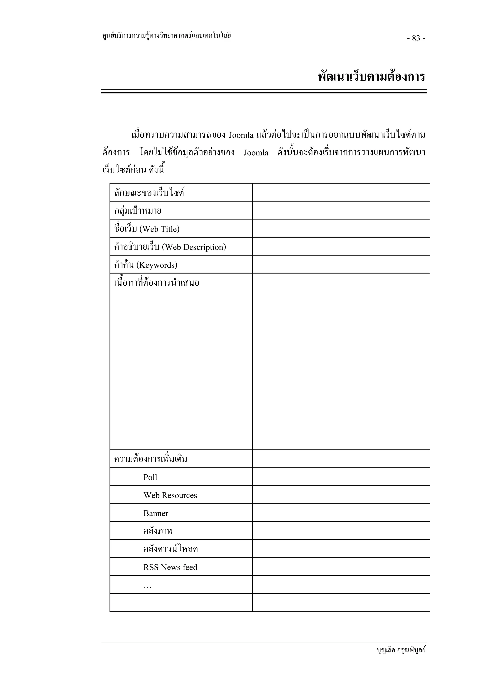 ศูนยบริการความรูทางวิทยาศาสตรและเทคโนโลยี                                  - 83 -


                                                    พัฒนาเว็บตามตองการ


        เมื่อทราบความสามารถของ Joomla แลวตอไปจะเปนการออกแบบพัฒนาเว็บไซตตาม
ตองการ โดยไมใชขอมูลตัวอยางของ Joomla ดังนันจะตองเริ่มจากการวางแผนการพัฒนา
                                               ้
เว็บไซตกอน ดังนี้
    ลักษณะของเว็บไซต
    กลุมเปาหมาย
    ชื่อเว็บ (Web Title)
    คําอธิบายเว็บ (Web Description)
    คําคน (Keywords)
    เนื้อหาที่ตองการนําเสนอ




    ความตองการเพิ่มเติม
           Poll
           Web Resources
           Banner
           คลังภาพ
           คลังดาวนโหลด
           RSS News feed
           …



                                                                   บุญเลิศ อรุณพิบูลย
 