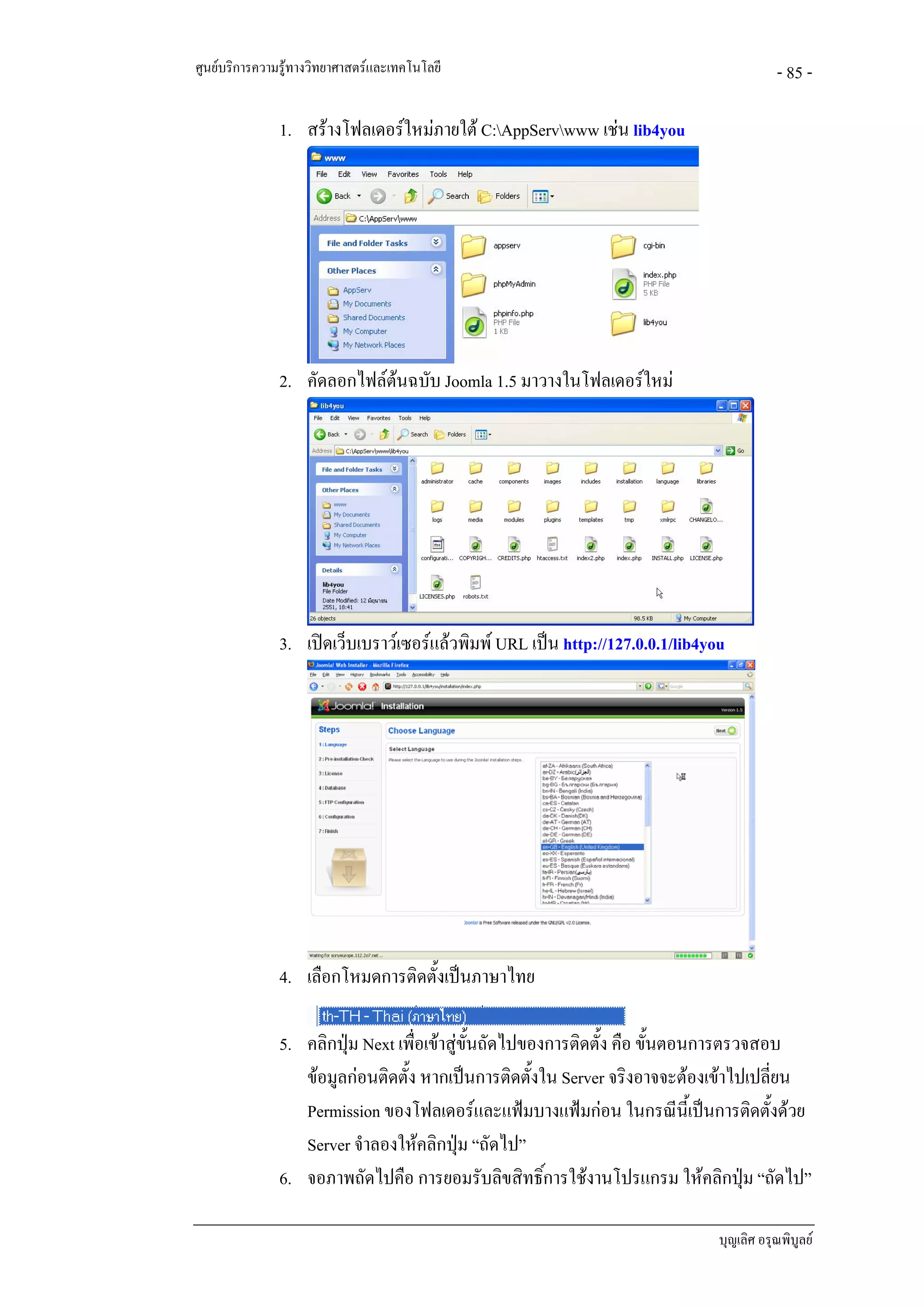 ศูนยบริการความรูทางวิทยาศาสตรและเทคโนโลยี                                              - 85 -

               1. สรางโฟลเดอรใหมภายใต C:AppServwww เชน lib4you




               2. คัดลอกไฟลตนฉบับ Joomla 1.5 มาวางในโฟลเดอรใหม
                             




               3. เปดเว็บเบราวเซอรแลวพิมพ URL เปน http://127.0.0.1/lib4you




               4. เลือกโหมดการติดตั้งเปนภาษาไทย

               5. คลิกปุม Next เพื่อเขาสูขั้นถัดไปของการติดตั้ง คือ ขั้นตอนการตรวจสอบ
                  ขอมูลกอนติดตั้ง หากเปนการติดตั้งใน Server จริงอาจจะตองเขาไปเปลี่ยน
                  Permission ของโฟลเดอรและแฟมบางแฟมกอน ในกรณีนี้เปนการติดตั้งดวย
                  Server จําลองใหคลิกปุม “ถัดไป”
               6. จอภาพถัดไปคือ การยอมรับลิขสิทธิ์การใชงานโปรแกรม ใหคลิกปุม “ถัดไป”

                                                                               บุญเลิศ อรุณพิบูลย
 