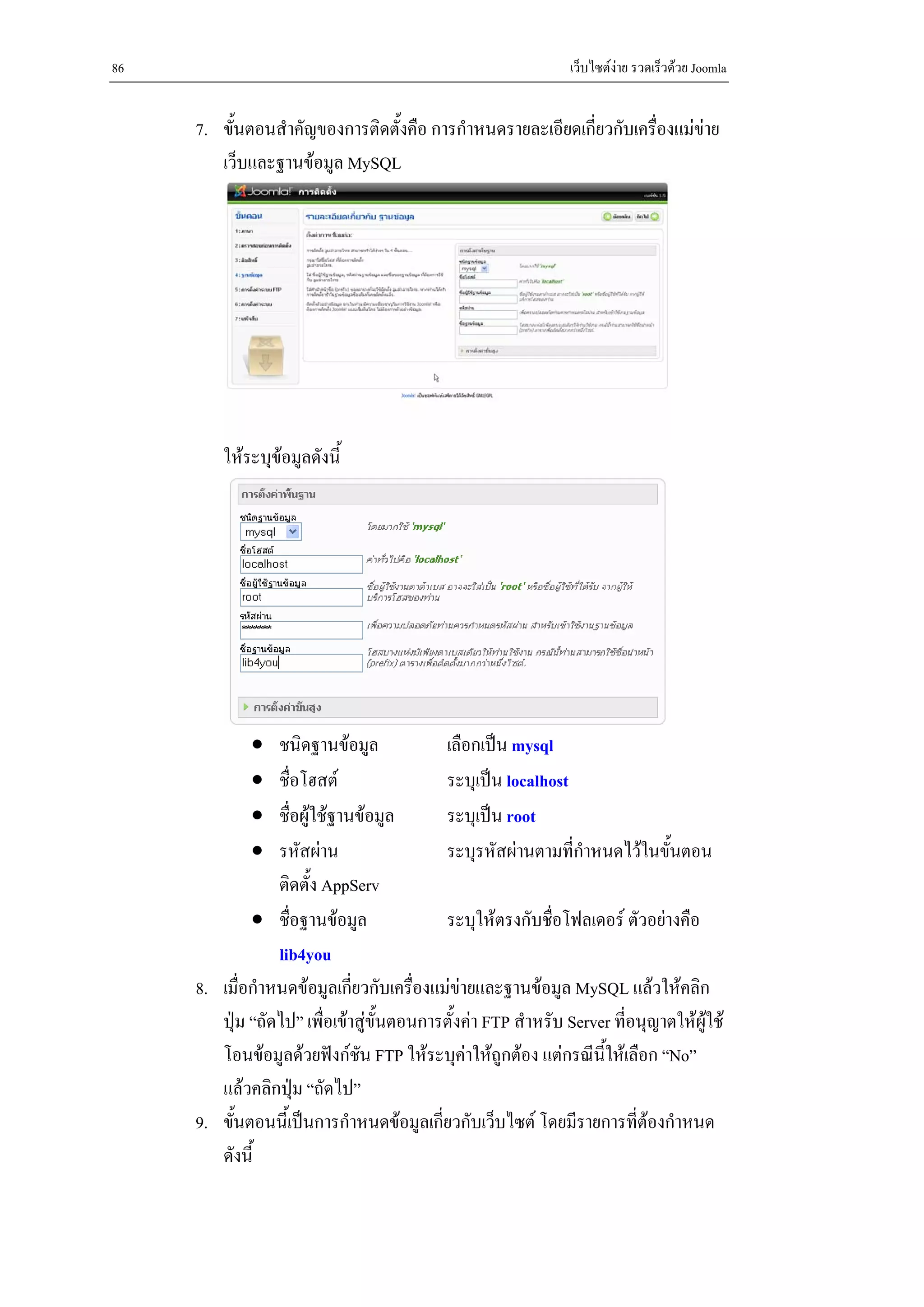 86                                                             เว็บไซตงาย รวดเร็วดวย Joomla


     7. ขั้นตอนสําคัญของการติดตั้งคือ การกําหนดรายละเอียดเกี่ยวกับเครื่องแมขาย
        เว็บและฐานขอมูล MySQL




         ใหระบุขอมูลดังนี้




             •   ชนิดฐานขอมูล             เลือกเปน mysql
             •   ชื่อโฮสต                 ระบุเปน localhost
             •   ชื่อผูใชฐานขอมูล       ระบุเปน root
             •   รหัสผาน                  ระบุรหัสผานตามที่กําหนดไวในขั้นตอน
                 ติดตั้ง AppServ
             • ชื่อฐานขอมูล               ระบุใหตรงกับชื่อโฟลเดอร ตัวอยางคือ
                 lib4you
     8. เมื่อกําหนดขอมูลเกี่ยวกับเครืองแมขายและฐานขอมูล MySQL แลวใหคลิก
                                        ่
        ปุม “ถัดไป” เพื่อเขาสูขั้นตอนการตั้งคา FTP สําหรับ Server ที่อนุญาตใหผูใช
        โอนขอมูลดวยฟงกชน FTP ใหระบุคาใหถูกตอง แตกรณีนี้ใหเลือก “No”
                               ั
        แลวคลิกปุม “ถัดไป”
     9. ขั้นตอนนี้เปนการกําหนดขอมูลเกี่ยวกับเว็บไซต โดยมีรายการที่ตองกําหนด
        ดังนี้
 