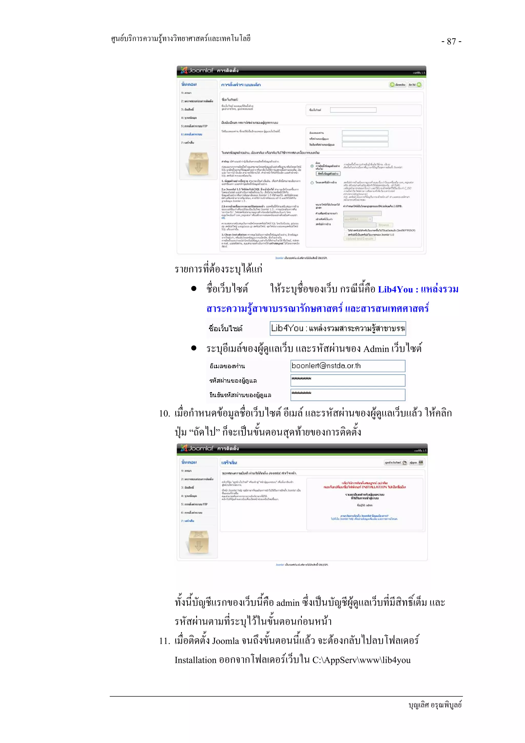 ศูนยบริการความรูทางวิทยาศาสตรและเทคโนโลยี                                                     - 87 -




                    รายการที่ตองระบุไดแก
                       • ชื่อเว็บไซต       ใหระบุชื่อของเว็บ กรณีนี้คือ Lib4You : แหลงรวม
                           สาระความรูสาขาบรรณารักษศาสตร และสารสนเทศศาสตร

                         • ระบุอีเมลของผูดูแลเว็บ และรหัสผานของ Admin เว็บไซต



               10. เมื่อกําหนดขอมูลชื่อเว็บไซต อีเมล และรหัสผานของผูดูแลเว็บแลว ใหคลิก
                   ปุม “ถัดไป” ก็จะเปนขันตอนสุดทายของการติดตั้ง
                                           ้




                   ทั้งนี้บัญชีแรกของเว็บนี้คือ admin ซึ่งเปนบัญชีผูดูแลเว็บที่มีสิทธิ์เต็ม และ
                   รหัสผานตามที่ระบุไวในขันตอนกอนหนา
                                                ้
               11. เมื่อติดตั้ง Joomla จนถึงขั้นตอนนี้แลว จะตองกลับไปลบโฟลเดอร
                   Installation ออกจากโฟลเดอรเว็บใน C:AppServwwwlib4you


                                                                                      บุญเลิศ อรุณพิบูลย
 