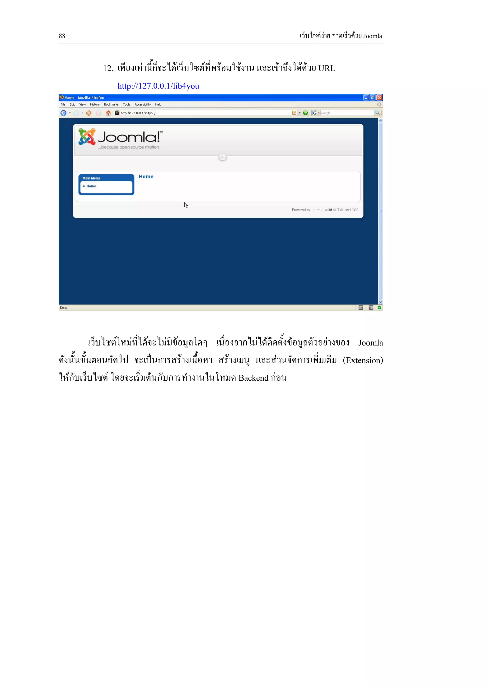 88                                                                 เว็บไซตงาย รวดเร็วดวย Joomla


            12. เพียงเทานี้ก็จะไดเว็บไซตท่พรอมใชงาน และเขาถึงไดดวย URL
                                             ี                         
                http://127.0.0.1/lib4you




          เว็บไซตใหมทไดจะไมมีขอมูลใดๆ เนื่องจากไมไดติดตั้งขอมูลตัวอยางของ Joomla
                       ี่
ดังนั้นขั้นตอนถัดไป จะเปนการสรางเนื้อหา สรางเมนู และสวนจัดการเพิ่มเติม (Extension)
ใหกบเว็บไซต โดยจะเริ่มตนกับการทํางานในโหมด Backend กอน
    ั
 
