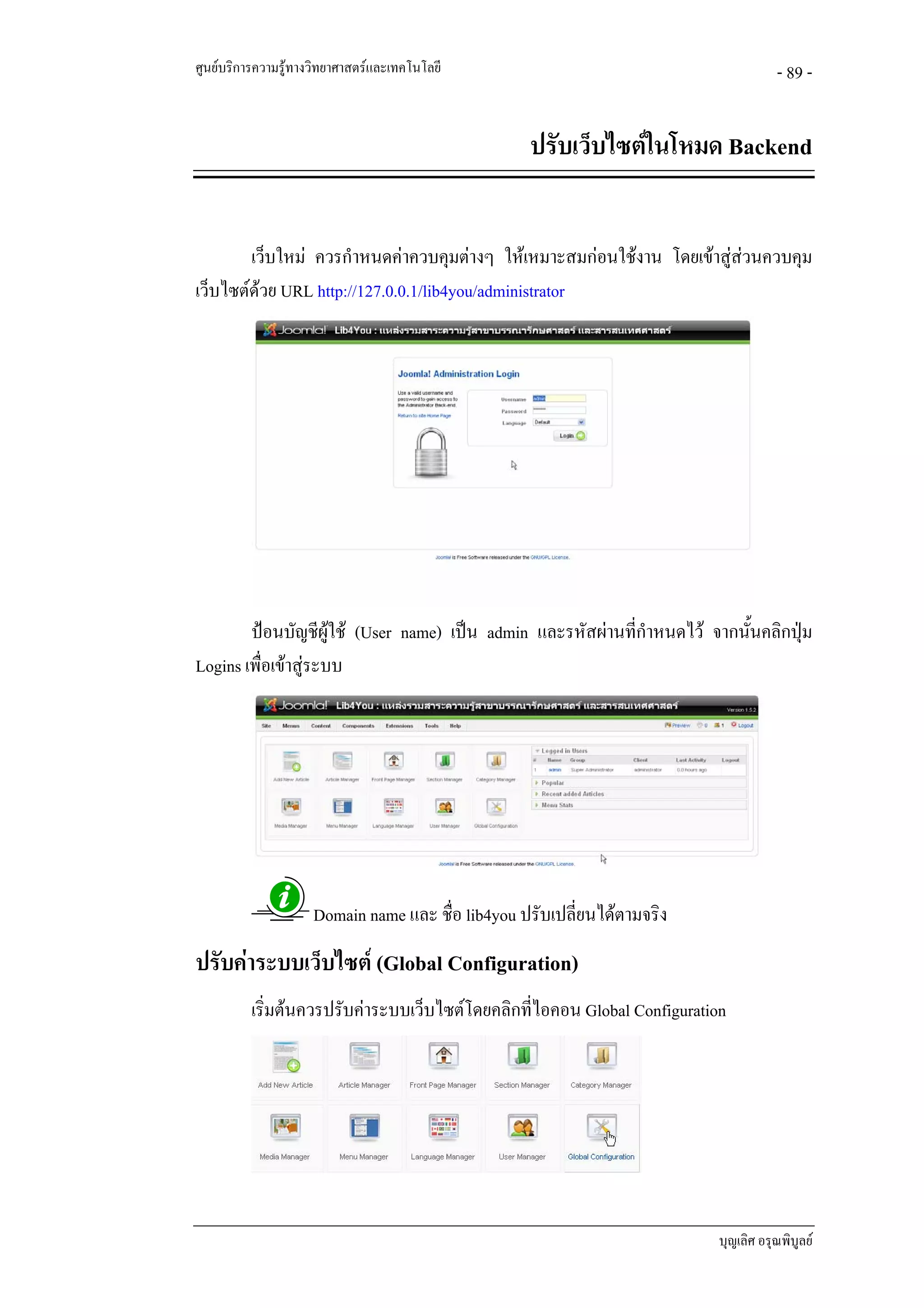 ศูนยบริการความรูทางวิทยาศาสตรและเทคโนโลยี                                          - 89 -


                                                   ปรับเว็บไซตในโหมด Backend


        เว็บใหม ควรกําหนดคาควบคุมตางๆ ใหเหมาะสมกอนใชงาน โดยเขาสูสวนควบคุม
เว็บไซตดวย URL http://127.0.0.1/lib4you/administrator
         




        ปอนบัญชีผูใช (User name) เปน admin และรหัสผานที่กําหนดไว จากนันคลิกปุม
                                                                            ้
Logins เพื่อเขาสูระบบ




                     Domain name และ ชื่อ lib4you ปรับเปลี่ยนไดตามจริง
ปรับคาระบบเว็บไซต (Global Configuration)
          เริ่มตนควรปรับคาระบบเว็บไซตโดยคลิกที่ไอคอน Global Configuration




                                                                           บุญเลิศ อรุณพิบูลย
 