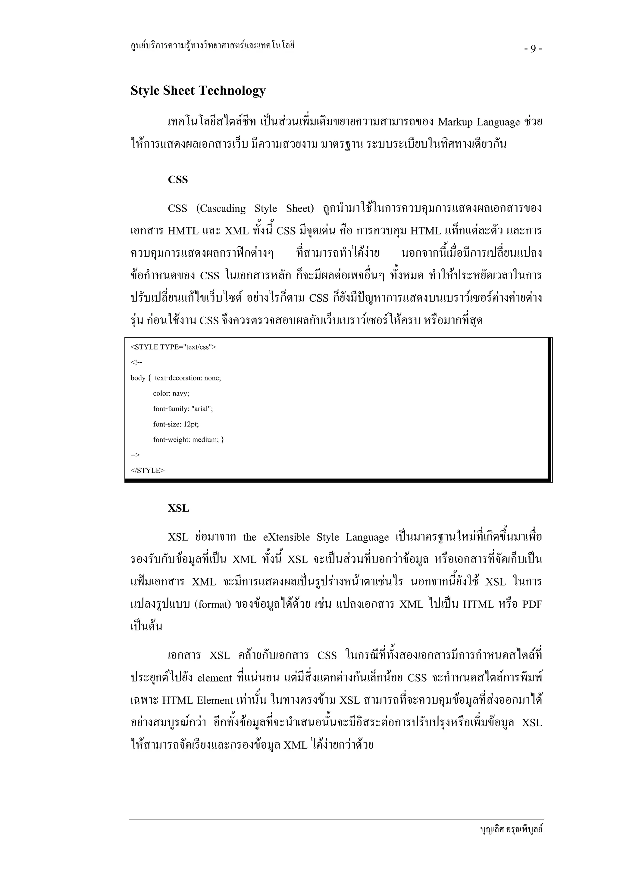 ศูนยบริการความรูทางวิทยาศาสตรและเทคโนโลยี                                           -9-

Style Sheet Technology
       เทคโนโลยีสไตลชีท เปนสวนเพิ่มเติมขยายความสามารถของ Markup Language ชวย
ใหการแสดงผลเอกสารเว็บ มีความสวยงาม มาตรฐาน ระบบระเบียบในทิศทางเดียวกัน

           CSS
         CSS (Cascading Style Sheet) ถูกนํามาใชในการควบคุมการแสดงผลเอกสารของ
เอกสาร HMTL และ XML ทั้งนี้ CSS มีจดเดน คือ การควบคุม HTML แท็กแตละตัว และการ
                                      ุ
ควบคุมการแสดงผลกราฟกตางๆ ที่สามารถทําไดงาย นอกจากนี้เมื่อมีการเปลี่ยนแปลง
ขอกําหนดของ CSS ในเอกสารหลัก ก็จะมีผลตอเพจอื่นๆ ทั้งหมด ทําใหประหยัดเวลาในการ
ปรับเปลี่ยนแกไขเว็บไซต อยางไรก็ตาม CSS ก็ยังมีปญหาการแสดงบนเบราวเซอรตางคายตาง
                                                                           
รุน กอนใชงาน CSS จึงควรตรวจสอบผลกับเว็บเบราวเซอรใหครบ หรือมากที่สุด
<STYLE TYPE="text/css">
<!--
body { text-decoration: none;
       color: navy;
       font-family: "arial";
       font-size: 12pt;
       font-weight: medium; }
-->
</STYLE>


           XSL
        XSL ยอมาจาก the eXtensible Style Language เปนมาตรฐานใหมที่เกิดขึ้นมาเพือ   ่
รองรับกับขอมูลที่เปน XML ทั้งนี้ XSL จะเปนสวนทีบอกวาขอมูล หรือเอกสารที่จดเก็บเปน
                                                   ่                          ั
แฟมเอกสาร XML จะมีการแสดงผลเปนรูปรางหนาตาเชนไร นอกจากนี้ยังใช XSL ในการ
แปลงรูปแบบ (format) ของขอมูลไดดวย เชน แปลงเอกสาร XML ไปเปน HTML หรือ PDF
เปนตน
       เอกสาร XSL คลายกับเอกสาร CSS ในกรณีที่ทั้งสองเอกสารมีการกําหนดสไตลที่
ประยุกตไปยัง element ที่แนนอน แตมีสงแตกตางกันเล็กนอย CSS จะกําหนดสไตลการพิมพ
                                         ิ่
เฉพาะ HTML Element เทานั้น ในทางตรงขาม XSL สามารถที่จะควบคุมขอมูลที่สงออกมาได
อยางสมบูรณกวา อีกทั้งขอมูลที่จะนําเสนอนั้นจะมีอิสระตอการปรับปรุงหรือเพิ่มขอมูล XSL
ใหสามารถจัดเรียงและกรองขอมูล XML ไดงายกวาดวย




                                                                          บุญเลิศ อรุณพิบูลย
 