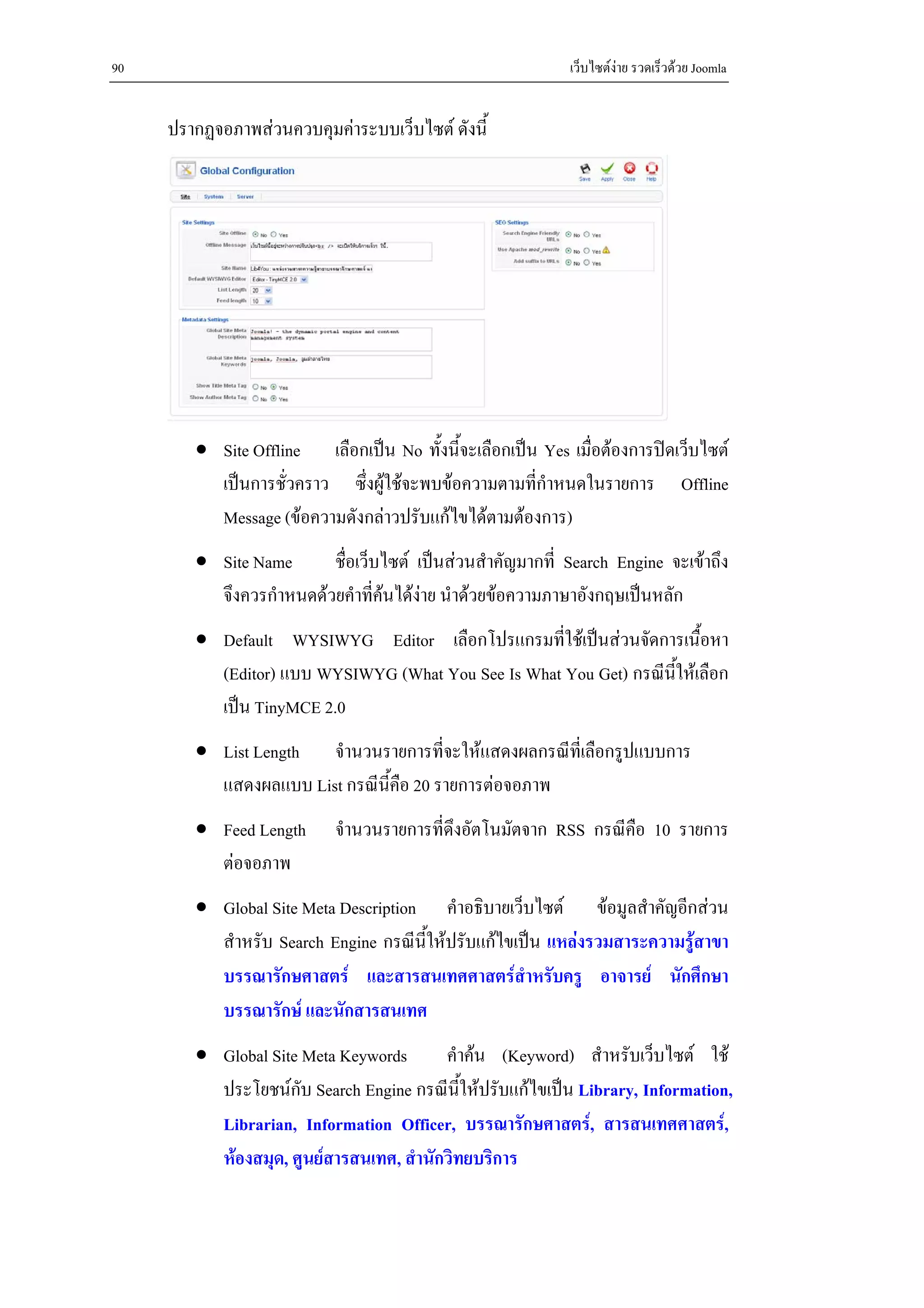 90                                                          เว็บไซตงาย รวดเร็วดวย Joomla


     ปรากฏจอภาพสวนควบคุมคาระบบเว็บไซต ดังนี้




        • Site Offline เลือกเปน No ทั้งนี้จะเลือกเปน Yes เมื่อตองการปดเว็บไซต
          เปนการชั่วคราว ซึ่งผูใชจะพบขอความตามที่กําหนดในรายการ Offline
          Message (ขอความดังกลาวปรับแกไขไดตามตองการ)
        • Site Name      ชื่อเว็บไซต เปนสวนสําคัญมากที่ Search Engine จะเขาถึง
          จึงควรกําหนดดวยคําที่คนไดงาย นําดวยขอความภาษาอังกฤษเปนหลัก
                                 
        • Default WYSIWYG Editor เลือกโปรแกรมที่ใชเปนสวนจัดการเนื้อหา
          (Editor) แบบ WYSIWYG (What You See Is What You Get) กรณีนใหเลือก
                                                                   ี้
          เปน TinyMCE 2.0
        • List Length จํานวนรายการที่จะใหแสดงผลกรณีที่เลือกรูปแบบการ
          แสดงผลแบบ List กรณีนี้คือ 20 รายการตอจอภาพ
        • Feed Length      จํานวนรายการที่ดึงอัตโนมัตจาก RSS กรณีคือ 10 รายการ
          ตอจอภาพ
        • Global Site Meta Description คําอธิบายเว็บไซต ขอมูลสําคัญอีกสวน
          สําหรับ Search Engine กรณีนี้ใหปรับแกไขเปน แหลงรวมสาระความรูสาขา
          บรรณารักษศาสตร และสารสนเทศศาสตรสําหรับครู อาจารย นักศึกษา
          บรรณารักษ และนักสารสนเทศ
        • Global Site Meta Keywords      คําคน (Keyword) สําหรับเว็บไซต ใช
          ประโยชนกับ Search Engine กรณีนใหปรับแกไขเปน Library, Information,
                                            ี้
          Librarian, Information Officer, บรรณารักษศาสตร, สารสนเทศศาสตร,
          หองสมุด, ศูนยสารสนเทศ, สํานักวิทยบริการ
 