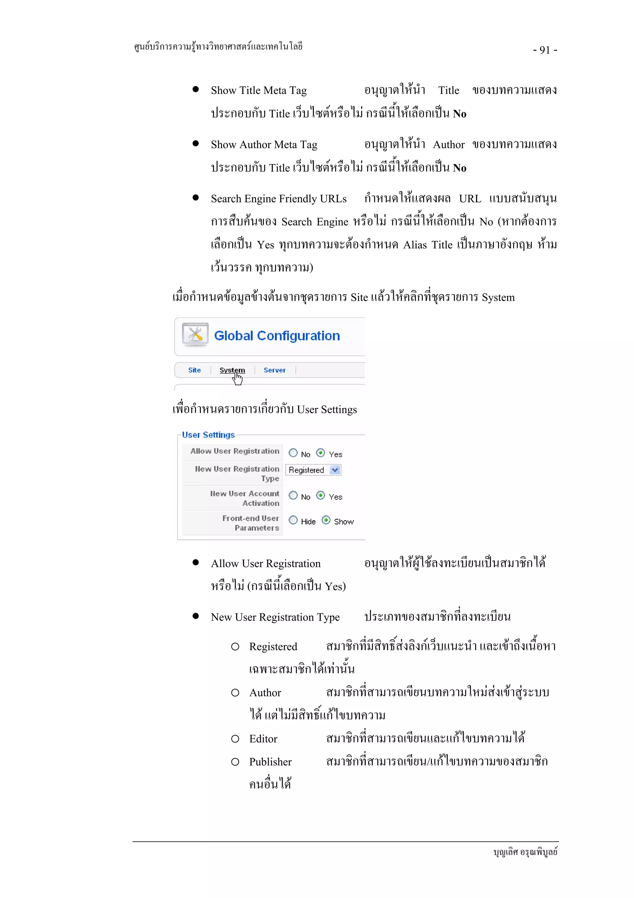 ศูนยบริการความรูทางวิทยาศาสตรและเทคโนโลยี                                                   - 91 -

               • Show Title Meta Tag            อนุญาตใหนํา Title ของบทความแสดง
                 ประกอบกับ Title เว็บไซตหรือไม กรณีนใหเลือกเปน No
                                                      ้ี
               • Show Author Meta Tag           อนุญาตใหนํา Author ของบทความแสดง
                 ประกอบกับ Title เว็บไซตหรือไม กรณีนใหเลือกเปน No
                                                      ี้
               • Search Engine Friendly URLs กําหนดใหแสดงผล URL แบบสนับสนุน
                 การสืบคนของ Search Engine หรือไม กรณีน้ใหเลือกเปน No (หากตองการ
                                                          ี
                 เลือกเปน Yes ทุกบทความจะตองกําหนด Alias Title เปนภาษาอังกฤษ หาม
                 เวนวรรค ทุกบทความ)
          เมื่อกําหนดขอมูลขางตนจากชุดรายการ Site แลวใหคลิกที่ชุดรายการ System




          เพื่อกําหนดรายการเกียวกับ User Settings
                              ่




               • Allow User Registration               อนุญาตใหผูใชลงทะเบียนเปนสมาชิกได
                 หรือไม (กรณีนี้เลือกเปน Yes)
               • New User Registration Type            ประเภทของสมาชิกที่ลงทะเบียน
                         o Registered         สมาชิกที่มีสิทธิ์สงลิงกเว็บแนะนํา และเขาถึงเนื้อหา
                           เฉพาะสมาชิกไดเทานัน  ้
                         o Author             สมาชิกที่สามารถเขียนบทความใหมสงเขาสูระบบ
                           ได แตไมมีสิทธิ์แกไขบทความ
                         o Editor             สมาชิกที่สามารถเขียนและแกไขบทความได
                         o Publisher          สมาชิกที่สามารถเขียน/แกไขบทความของสมาชิก
                           คนอื่นได


                                                                                    บุญเลิศ อรุณพิบูลย
 