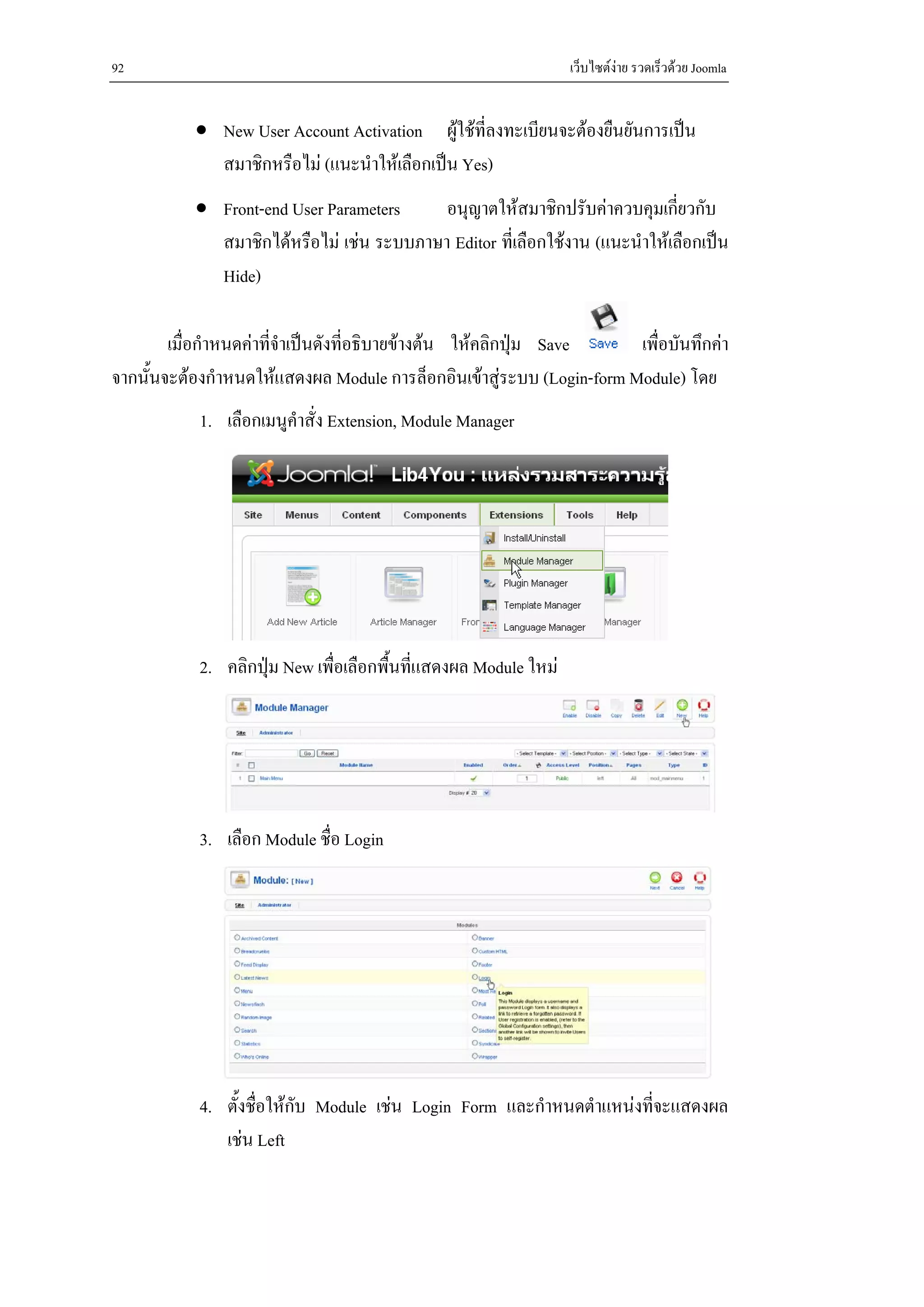92                                                               เว็บไซตงาย รวดเร็วดวย Joomla


           • New User Account Activation ผูใชที่ลงทะเบียนจะตองยืนยันการเปน
             สมาชิกหรือไม (แนะนําใหเลือกเปน Yes)
           • Front-end User Parameters     อนุญาตใหสมาชิกปรับคาควบคุมเกี่ยวกับ
             สมาชิกไดหรือไม เชน ระบบภาษา Editor ที่เลือกใชงาน (แนะนําใหเลือกเปน
             Hide)

        เมื่อกําหนดคาที่จําเปนดังที่อธิบายขางตน ใหคลิกปุม Save   เพื่อบันทึกคา
จากนั้นจะตองกําหนดใหแสดงผล Module การล็อกอินเขาสูระบบ (Login-form Module) โดย
            1. เลือกเมนูคําสั่ง Extension, Module Manager




            2. คลิกปุม New เพื่อเลือกพื้นทีแสดงผล Module ใหม
                                            ่




            3. เลือก Module ชื่อ Login




            4. ตั้งชื่อใหกบ Module เชน Login Form และกําหนดตําแหนงทีจะแสดงผล
                           ั                                           ่
               เชน Left
 