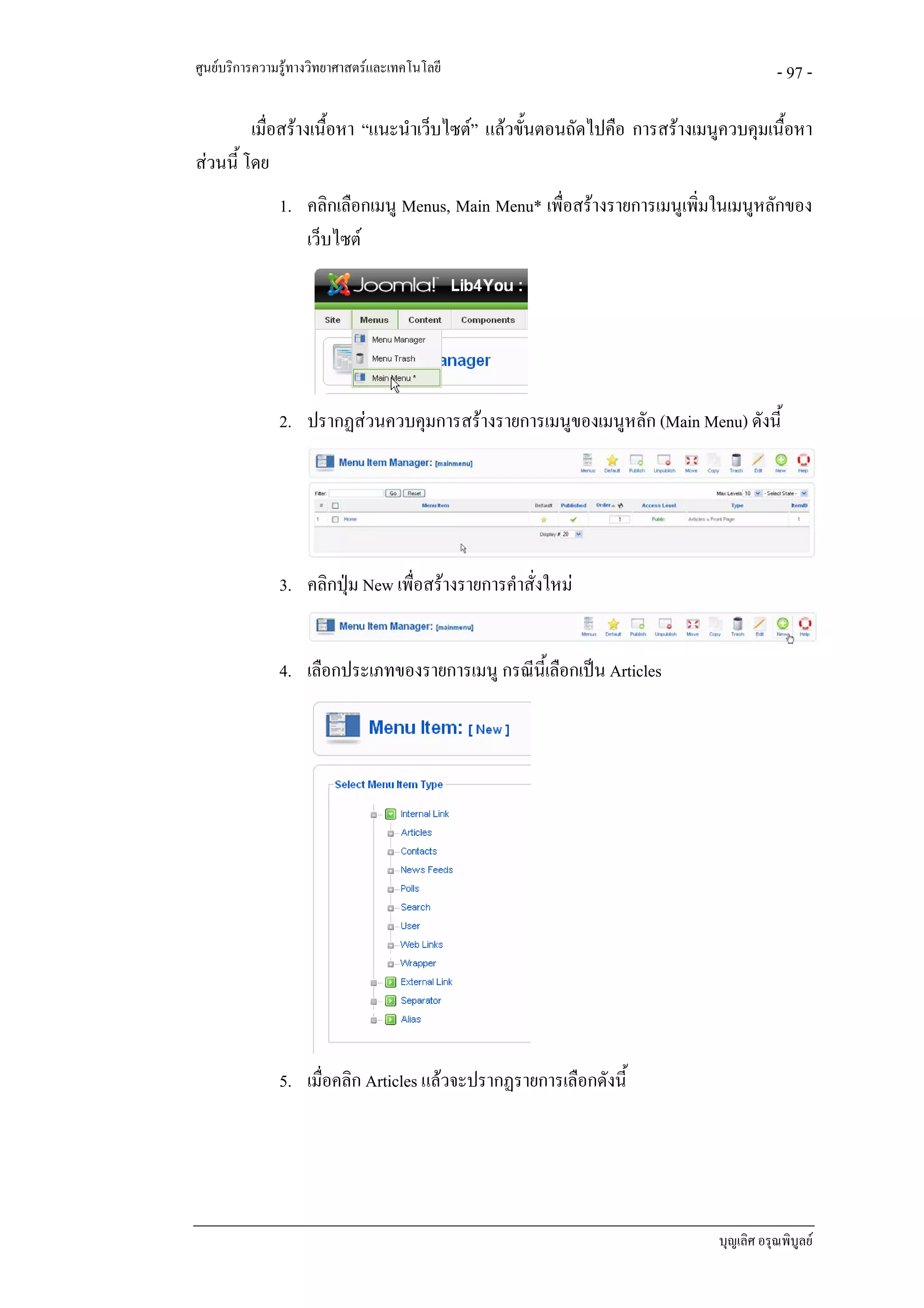 ศูนยบริการความรูทางวิทยาศาสตรและเทคโนโลยี                                          - 97 -

         เมื่อสรางเนื้อหา “แนะนําเว็บไซต” แลวขันตอนถัดไปคือ การสรางเมนูควบคุมเนื้อหา
                                                  ้
สวนนี้ โดย
               1. คลิกเลือกเมนู Menus, Main Menu* เพื่อสรางรายการเมนูเพิ่มในเมนูหลักของ
                  เว็บไซต




               2. ปรากฏสวนควบคุมการสรางรายการเมนูของเมนูหลัก (Main Menu) ดังนี้




               3. คลิกปุม New เพื่อสรางรายการคําสั่งใหม


               4. เลือกประเภทของรายการเมนู กรณีนี้เลือกเปน Articles




               5. เมื่อคลิก Articles แลวจะปรากฏรายการเลือกดังนี้




                                                                           บุญเลิศ อรุณพิบูลย
 