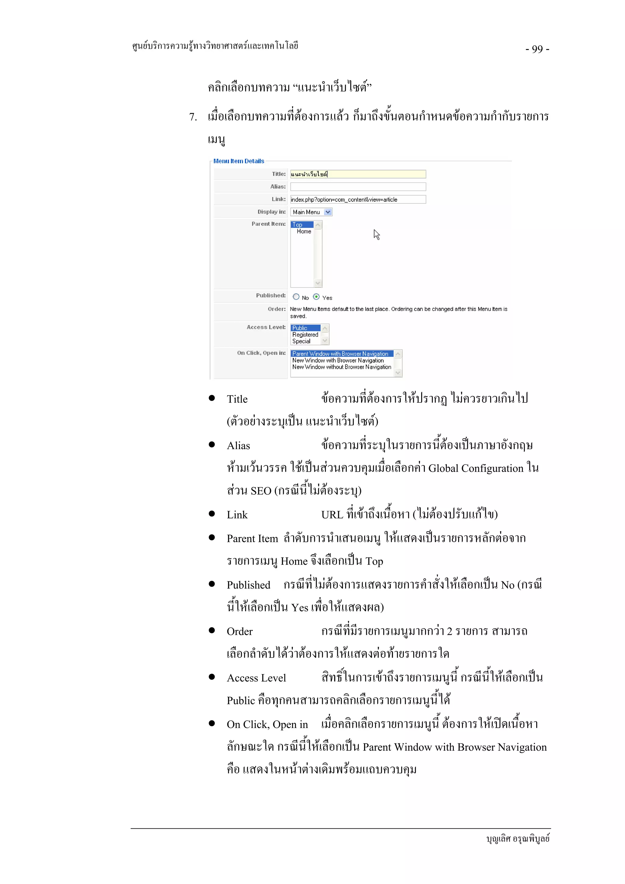 ศูนยบริการความรูทางวิทยาศาสตรและเทคโนโลยี                                                - 99 -

                    คลิกเลือกบทความ “แนะนําเว็บไซต”
               7. เมื่อเลือกบทความที่ตองการแลว ก็มาถึงขั้นตอนกําหนดขอความกํากับรายการ
                  เมนู




                    • Title                 ขอความที่ตองการใหปรากฏ ไมควรยาวเกินไป
                      (ตัวอยางระบุเปน แนะนําเว็บไซต)
                    • Alias                 ขอความที่ระบุในรายการนีตองเปนภาษาอังกฤษ
                                                                         ้
                      หามเวนวรรค ใชเปนสวนควบคุมเมื่อเลือกคา Global Configuration ใน
                      สวน SEO (กรณีนี้ไมตองระบุ)
                    • Link                  URL ที่เขาถึงเนื้อหา (ไมตองปรับแกไข)
                    • Parent Item ลําดับการนําเสนอเมนู ใหแสดงเปนรายการหลักตอจาก
                      รายการเมนู Home จึงเลือกเปน Top
                    • Published กรณีที่ไมตองการแสดงรายการคําสั่งใหเลือกเปน No (กรณี
                      นี้ใหเลือกเปน Yes เพื่อใหแสดงผล)
                    • Order                 กรณีที่มีรายการเมนูมากกวา 2 รายการ สามารถ
                      เลือกลําดับไดวาตองการใหแสดงตอทายรายการใด
                    • Access Level          สิทธิ์ในการเขาถึงรายการเมนูนี้ กรณีนี้ใหเลือกเปน
                      Public คือทุกคนสามารถคลิกเลือกรายการเมนูนี้ได
                    • On Click, Open in เมื่อคลิกเลือกรายการเมนูนี้ ตองการใหเปดเนื้อหา
                      ลักษณะใด กรณีนี้ใหเลือกเปน Parent Window with Browser Navigation
                      คือ แสดงในหนาตางเดิมพรอมแถบควบคุม



                                                                                 บุญเลิศ อรุณพิบูลย
 