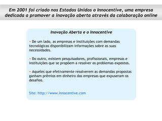Inovação Aberta e o Innocentive De um lado, as empresas e instituições com demandas tecnológicas disponibilizam informações sobre as suas necessidades.  Do outro, existem pesquisadores, profissionais, empresas e instituições que se propõem a resolver os problemas expostos.  Aqueles que efetivamente resolverem as demandas propostas ganham prêmios em dinheiro das empresas que expuseram os desafios. Site: http://www.innocentive.com Em 2001 foi criado nos Estados Unidos o Innocentive, uma empresa dedicada a promover a inovação aberta através da colaboração online 