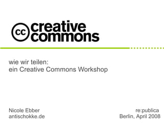 wie wir teilen:
ein Creative Commons Workshop




Nicole Ebber                            re:publica
antischokke.de                  Berlin, April 2008
 