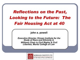 Reflections on the Past, Looking to the Future:  The Fair Housing Act at 40  john a. powell Executive Director, Kirwan Institute for the Study of Race and Ethnicity &  Williams Chair in Civil Rights & Civil Liberties, Moritz College of Law  