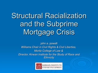 Structural Racialization and the Subprime Mortgage Crisis john a. powell Williams Chair in Civil Rights & Civil Liberties,  Moritz College of Law &  Director, Kirwan Institute for the Study of Race and Ethnicity 