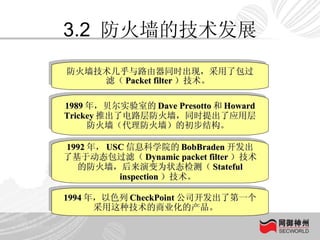 3.2  防火墙的技术发展 防火墙技术几乎与路由器同时出现，采用了包过滤（ Packet filter ）技术。  1989 年，贝尔实验室的 Dave Presotto 和 Howard Trickey 推出了电路层防火墙，同时提出了应用层防火墙（代理防火墙）的初步结构。  1992 年， USC 信息科学院的 BobBraden 开发出了基于动态包过滤（ Dynamic packet filter ）技术的防火墙，后来演变为状态检测（ Stateful inspection ）技术。  1994 年，以色列 CheckPoint 公司开发出了第一个采用这种技术的商业化的产品。  