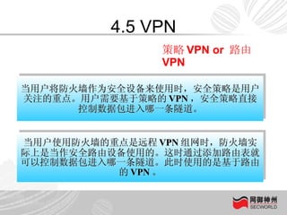 4.5 VPN 当用户将防火墙作为安全设备来使用时，安全策略是用户关注的重点。用户需要基于策略的 VPN ，安全策略直接控制数据包进入哪一条隧道。 当用户使用防火墙的重点是远程 VPN 组网时，防火墙实际上是当作安全路由设备使用的。这时通过添加路由表就可以控制数据包进入哪一条隧道。此时使用的是基于路由的 VPN 。 策略 VPN or  路由 VPN 