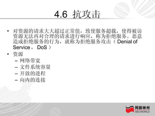 4.6  抗攻击 对资源的请求大大超过正常值，致使服务超载，使得被访资源无法再对合理的请求进行响应，称为拒绝服务。恶意造成拒绝服务的行为，就称为拒绝服务攻击（ Denial of Service ， DoS ） 资源 网络带宽 文件系统容量 开放的进程 向内的连接 