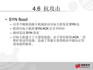 4.6  抗攻击 SYN flood 以多个随机的源主机地址向目标主机发送 SYN 包 收到目标主机的 SYN ACK 后并不回应 继续发送 SYN 请求 目标主机建立了大量的连接，由于没有收到 ACK 一直维护着这些连接，造成了资源大量消耗而不能向正常请求提供服务。   
