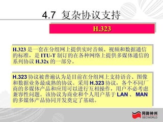 4.7  复杂协议支持 H.323 协议被普遍认为是目前在分组网上支持语音、图像和数据业务最成熟的协议。采用 H.323 协议，各个不同厂商的多媒体产品和应用可以进行互相操作，用户不必考虑兼容性问题。该协议为商业和个人用户基于 LAN 、 MAN 的多媒体产品协同开发奠定了基础。  H.323 H.323 是一套在分组网上提供实时音频、视频和数据通信的标准，是 ITU-T 制订的在各种网络上提供多媒体通信的系列协议 H.32x 的一部分。 