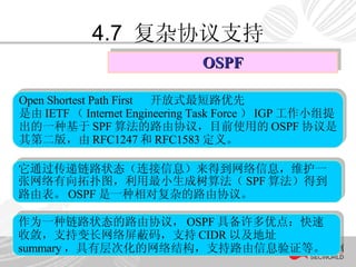4.7  复杂协议支持 OSPF 作为一种链路状态的路由协议， OSPF 具备许多优点：快速收敛，支持变长网络屏蔽码，支持 CIDR 以及地址 summary ，具有层次化的网络结构，支持路由信息验证等。 它通过传递链路状态（连接信息）来得到网络信息，维护一张网络有向拓扑图，利用最小生成树算法（ SPF 算法）得到路由表。 OSPF 是一种相对复杂的路由协议。  Open Shortest Path First  开放式最短路优先   是由 IETF （ Internet Engineering Task Force ） IGP 工作小组提出的一种基于 SPF 算法的路由协议，目前使用的 OSPF 协议是其第二版，由 RFC1247 和 RFC1583 定义。  