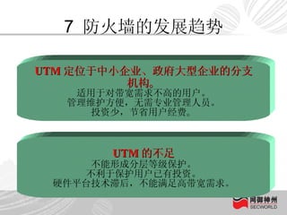 7  防火墙的发展趋势 UTM 定位于中小企业、政府大型企业的分支机构 。 适用于对带宽需求不高的用户。 管理维护方便，无需专业管理人员。 投资少，节省用户经费 。 UTM 的不足 不能形成分层等级保护。 不利于保护用户已有投资。 硬件平台技术滞后，不能满足高带宽需求。 
