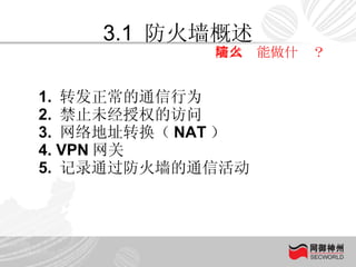 3.1  防火墙概述 防火墙能做什么？ 1.  转发正常的通信行为 2.  禁止未经授权的访问 3.  网络地址转换（ NAT ） 4. VPN 网关 5.  记录通过防火墙的通信活动 