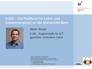 ILIAS – Die Plattform für Lehre und Zusammenarbeit an der Universität Bern ,[object Object],[object Object],Diese Präsentation ist folgender Creative Commons-Lizenz (V. 2.5) unterstellt: http://creativecommons.org/licenses/by-nc-sa/2.5/ - by: Namensnennung - nc: Nicht-Kommerziell - sa: Weitergabe unter gleichen Bedingungen 