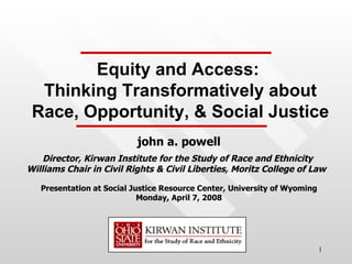 john a. powell Director, Kirwan Institute for the Study of Race and Ethnicity  Williams Chair in Civil Rights & Civil Liberties, Moritz College of Law  Presentation at Social Justice Resource Center, University of Wyoming Monday, April 7, 2008 Equity and Access:  Thinking Transformatively about Race, Opportunity, & Social Justice 