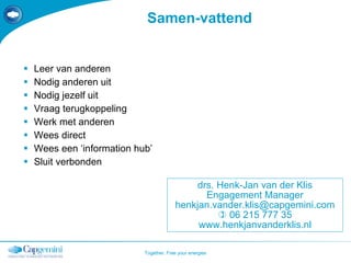 Samen-vattend Leer van anderen Nodig anderen uit Nodig jezelf uit Vraag terugkoppeling Werk met anderen Wees direct Wees een ‘information hub’ Sluit verbonden drs. Henk-Jan van der Klis Engagement Manager [email_address]    06 215 777 35 www.henkjanvanderklis.nl 