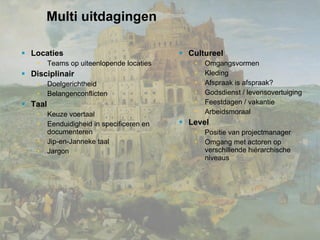 Multi uitdagingen Locaties Teams op uiteenlopende locaties Disciplinair Doelgerichtheid Belangenconflicten  Taal Keuze voertaal Eenduidigheid in specificeren en documenteren Jip-en-Janneke taal Jargon Cultureel Omgangsvormen Kleding Afspraak is afspraak? Godsdienst / levensovertuiging Feestdagen / vakantie Arbeidsmoraal Level Positie van projectmanager Omgang met actoren op verschillende hiërarchische niveaus 