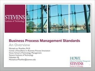 Business Process Management Standards
An Overview
Michael zur Muehlen, Ph.D.
Center of Excellence in Business Process Innovation
Howe School of Technology Management
Stevens Institute of Technology
Hoboken NJ
Michael.zurMuehlen@stevens.edu

                                                      1
 