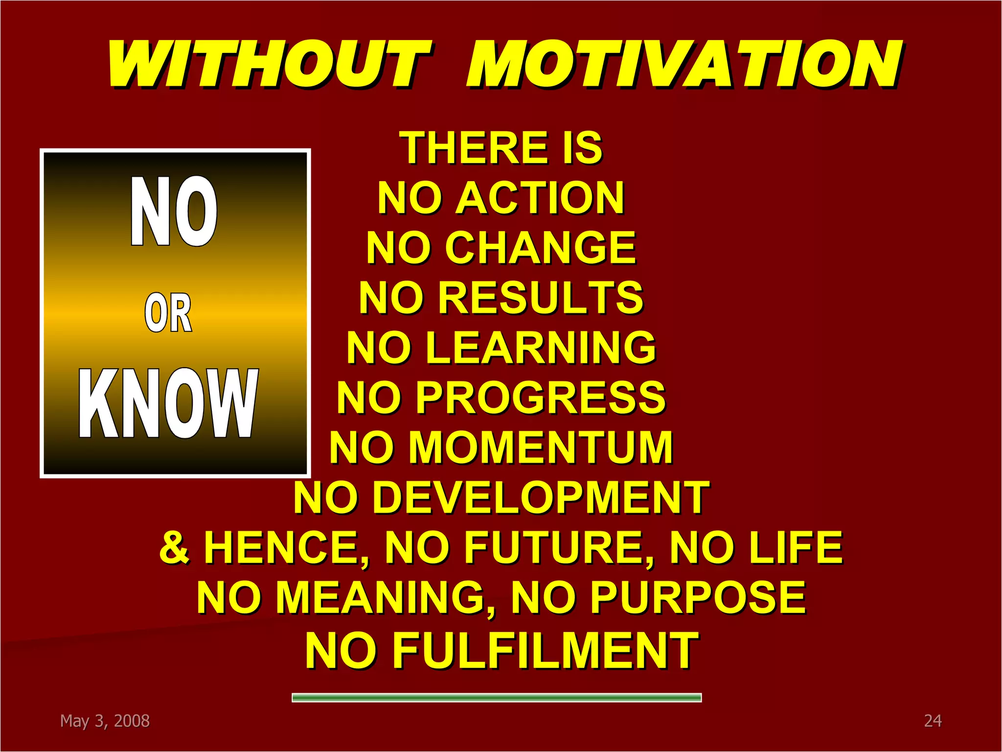 WITHOUT  MOTIVATION THERE IS NO ACTION  NO CHANGE NO RESULTS NO LEARNING NO PROGRESS NO MOMENTUM NO DEVELOPMENT & HENCE, NO FUTURE, NO LIFE NO MEANING, NO PURPOSE NO FULFILMENT NO OR KNOW 