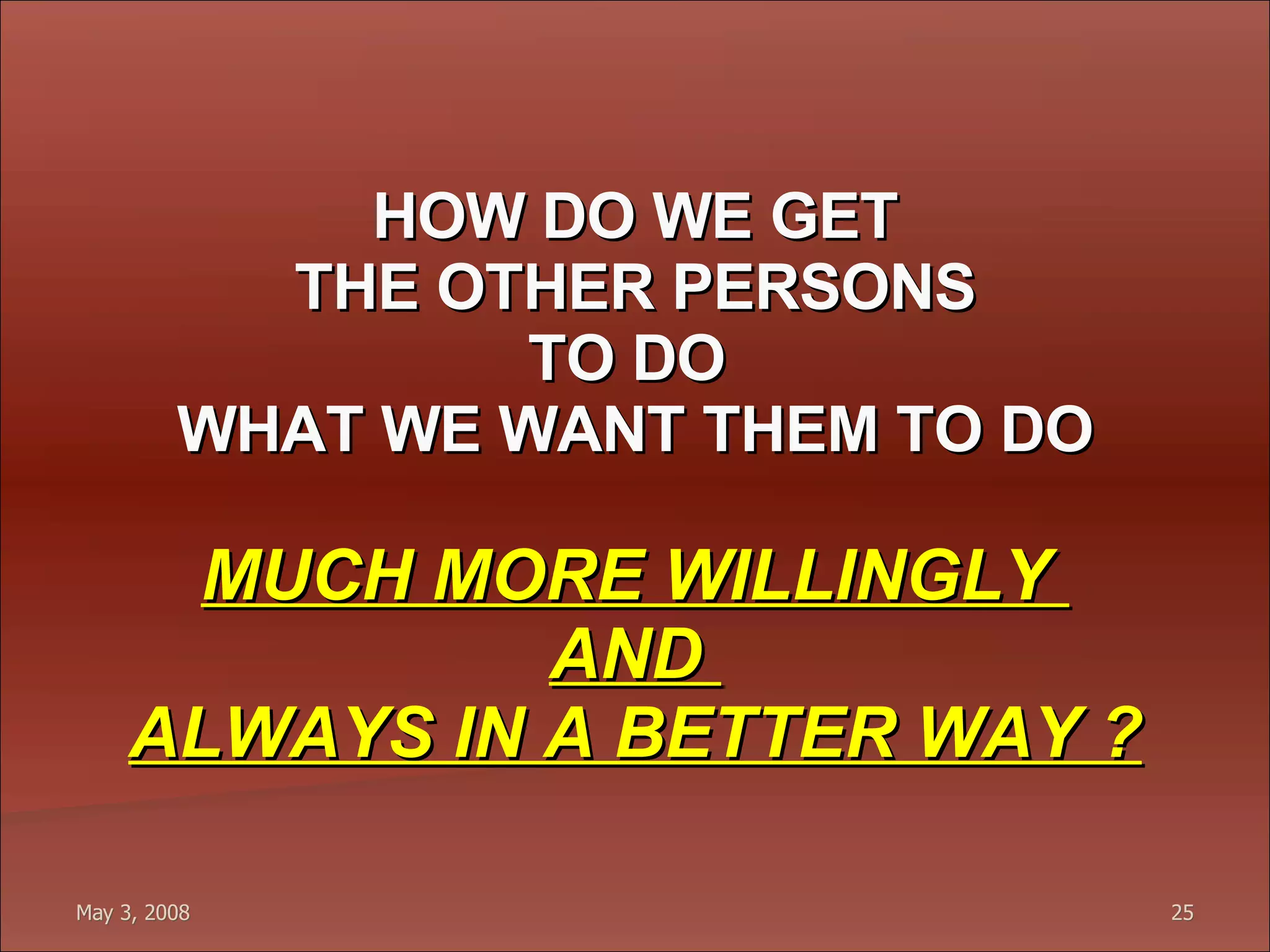 HOW DO WE GET THE OTHER PERSONS TO DO  WHAT WE WANT THEM TO DO MUCH MORE WILLINGLY  AND  ALWAYS IN A BETTER WAY ? 