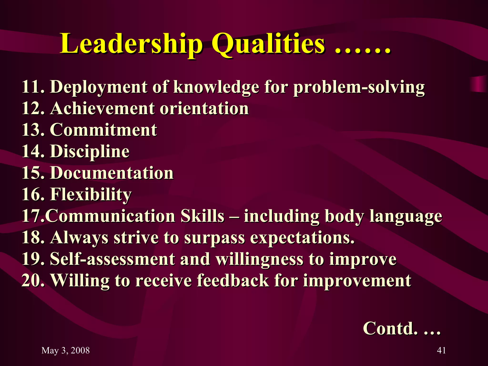 Leadership Qualities …… 11. Deployment of knowledge for problem-solving 12. Achievement orientation 13. Commitment 14. Discipline 15. Documentation 16. Flexibility 17.Communication Skills – including body language 18. Always strive to surpass expectations. 19. Self-assessment and willingness to improve 20. Willing to receive feedback for improvement Contd. … 
