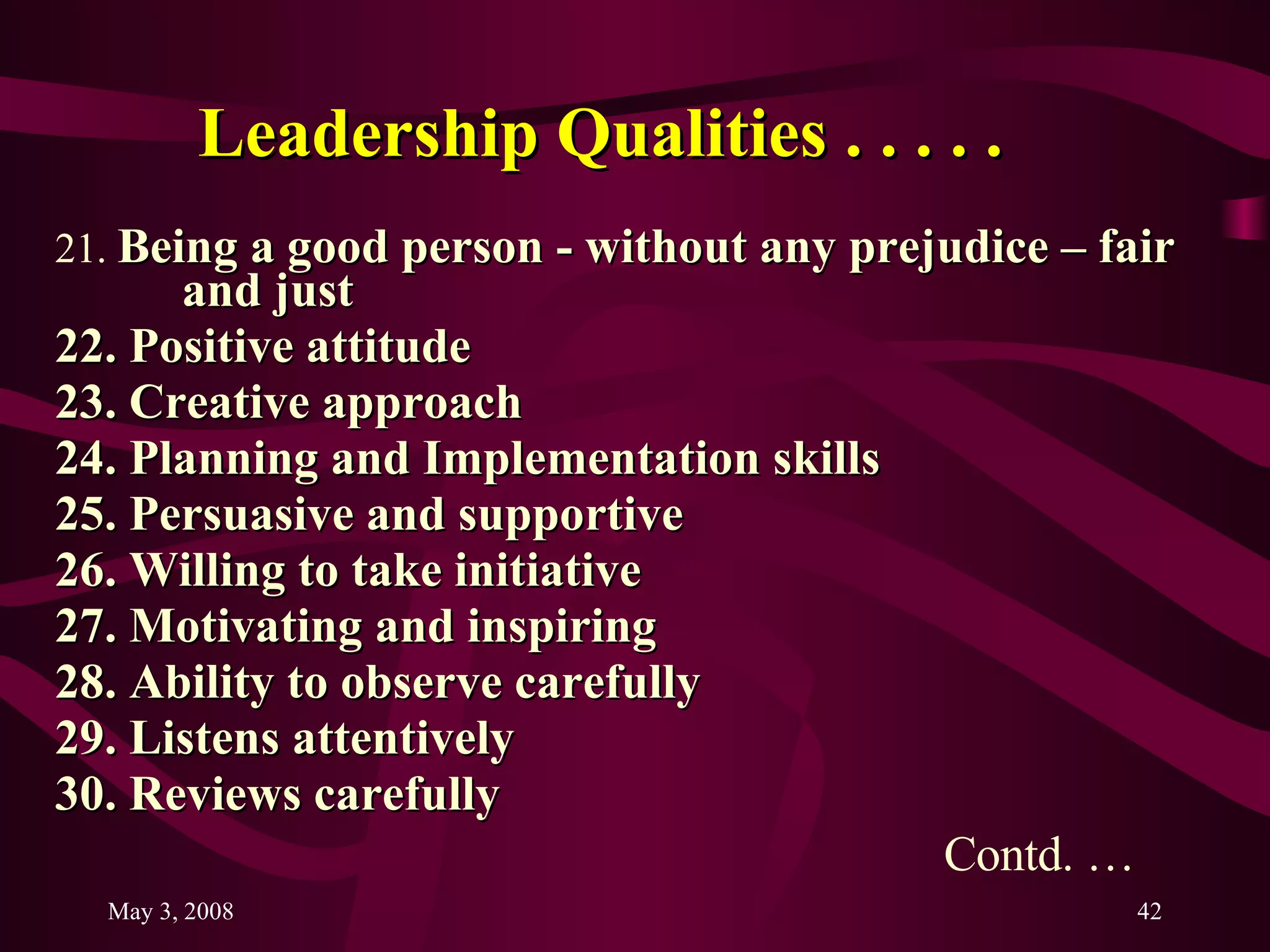 Leadership Qualities . . . . .   21.  Being a good person - without any prejudice – fair  and just  22. Positive attitude 23. Creative approach 24. Planning and Implementation skills 25. Persuasive and supportive 26. Willing to take initiative 27. Motivating and inspiring 28. Ability to observe carefully 29. Listens attentively 30. Reviews carefully  Contd. … 