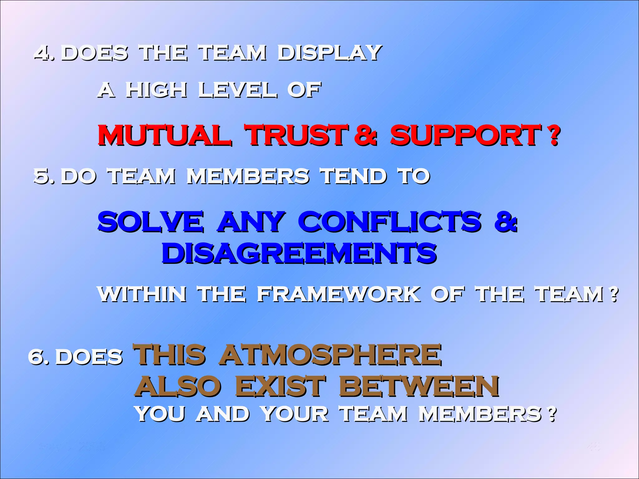 6. DOES  THIS  ATMOSPHERE  ALSO  EXIST  BETWEEN YOU  AND  YOUR  TEAM  MEMBERS ? 4. DOES  THE  TEAM  DISPLAY A  HIGH  LEVEL  OF MUTUAL  TRUST &  SUPPORT ? 5. DO  TEAM  MEMBERS  TEND  TO  SOLVE  ANY  CONFLICTS  &  DISAGREEMENTS WITHIN  THE  FRAMEWORK  OF  THE  TEAM ? 