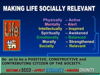 Physically  – Active Mentally  – Alert  Intellectually  – Inspired   Spiritually  – Awakened Emotionally  – Balanced   Morally  – Strengthened   Socially  -  Relevant So  as to be a POSITIVE, CONSTRUCTIVE and CONTRIBUTING CITIZEN OF THE SOCIETY. BECOME A  SEED  – AFFECT  ETERNITY  – AWAKEN  DIVINITY   Life MAKING LIFE SOCIALLY RELEVANT 
