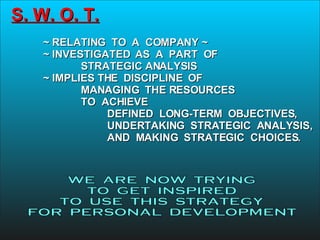 S. W. O. T. ~ RELATING  TO  A  COMPANY ~ ~ INVESTIGATED  AS  A  PART  OF   STRATEGIC ANALYSIS ~ IMPLIES THE  DISCIPLINE  OF   MANAGING  THE RESOURCES   TO  ACHIEVE DEFINED  LONG-TERM  OBJECTIVES,   UNDERTAKING  STRATEGIC  ANALYSIS,   AND  MAKING  STRATEGIC  CHOICES. WE  ARE  NOW  TRYING TO  GET  INSPIRED  TO  USE  THIS  STRATEGY FOR  PERSONAL  DEVELOPMENT 